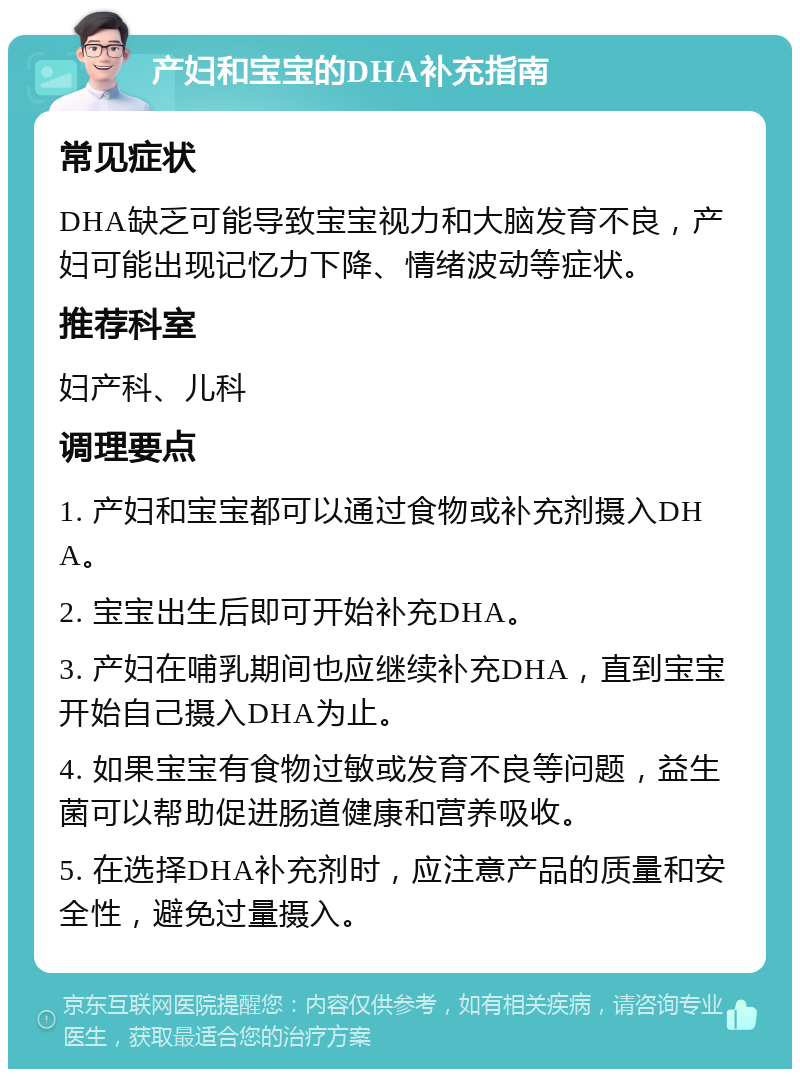 产妇和宝宝的DHA补充指南 常见症状 DHA缺乏可能导致宝宝视力和大脑发育不良，产妇可能出现记忆力下降、情绪波动等症状。 推荐科室 妇产科、儿科 调理要点 1. 产妇和宝宝都可以通过食物或补充剂摄入DHA。 2. 宝宝出生后即可开始补充DHA。 3. 产妇在哺乳期间也应继续补充DHA，直到宝宝开始自己摄入DHA为止。 4. 如果宝宝有食物过敏或发育不良等问题，益生菌可以帮助促进肠道健康和营养吸收。 5. 在选择DHA补充剂时，应注意产品的质量和安全性，避免过量摄入。