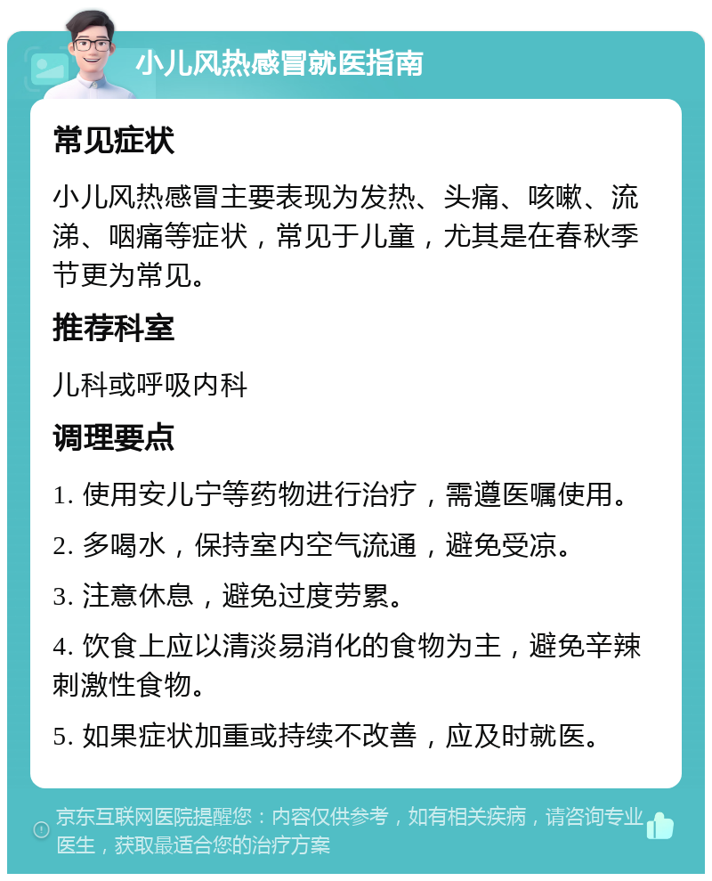 小儿风热感冒就医指南 常见症状 小儿风热感冒主要表现为发热、头痛、咳嗽、流涕、咽痛等症状，常见于儿童，尤其是在春秋季节更为常见。 推荐科室 儿科或呼吸内科 调理要点 1. 使用安儿宁等药物进行治疗，需遵医嘱使用。 2. 多喝水，保持室内空气流通，避免受凉。 3. 注意休息，避免过度劳累。 4. 饮食上应以清淡易消化的食物为主，避免辛辣刺激性食物。 5. 如果症状加重或持续不改善，应及时就医。