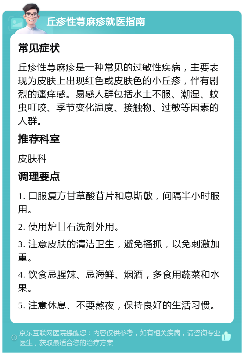 丘疹性荨麻疹就医指南 常见症状 丘疹性荨麻疹是一种常见的过敏性疾病，主要表现为皮肤上出现红色或皮肤色的小丘疹，伴有剧烈的瘙痒感。易感人群包括水土不服、潮湿、蚊虫叮咬、季节变化温度、接触物、过敏等因素的人群。 推荐科室 皮肤科 调理要点 1. 口服复方甘草酸苷片和息斯敏，间隔半小时服用。 2. 使用炉甘石洗剂外用。 3. 注意皮肤的清洁卫生，避免搔抓，以免刺激加重。 4. 饮食忌腥辣、忌海鲜、烟酒，多食用蔬菜和水果。 5. 注意休息、不要熬夜，保持良好的生活习惯。