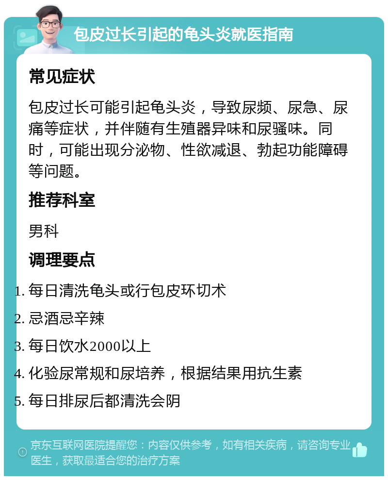 包皮过长引起的龟头炎就医指南 常见症状 包皮过长可能引起龟头炎，导致尿频、尿急、尿痛等症状，并伴随有生殖器异味和尿骚味。同时，可能出现分泌物、性欲减退、勃起功能障碍等问题。 推荐科室 男科 调理要点 每日清洗龟头或行包皮环切术 忌酒忌辛辣 每日饮水2000以上 化验尿常规和尿培养，根据结果用抗生素 每日排尿后都清洗会阴