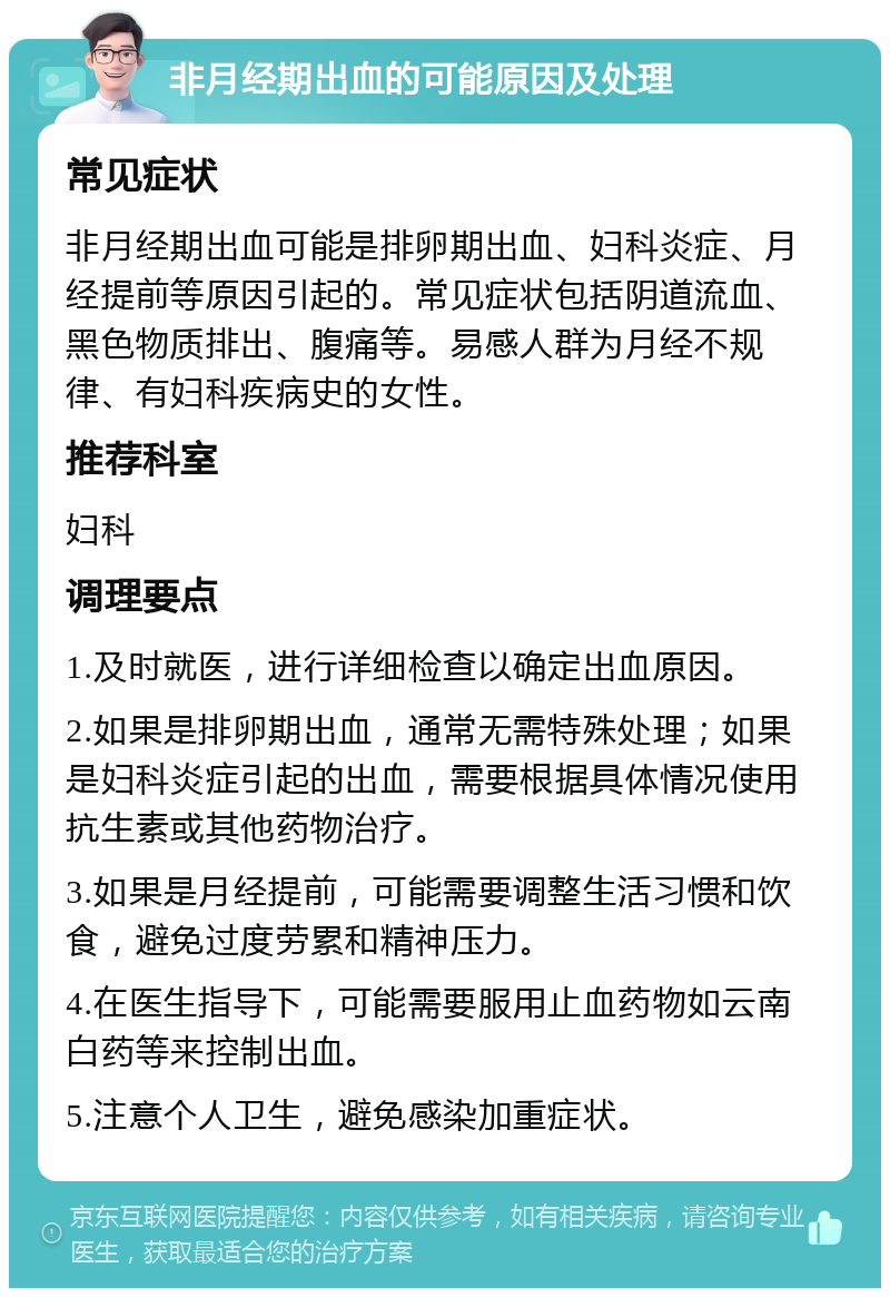 非月经期出血的可能原因及处理 常见症状 非月经期出血可能是排卵期出血、妇科炎症、月经提前等原因引起的。常见症状包括阴道流血、黑色物质排出、腹痛等。易感人群为月经不规律、有妇科疾病史的女性。 推荐科室 妇科 调理要点 1.及时就医，进行详细检查以确定出血原因。 2.如果是排卵期出血，通常无需特殊处理；如果是妇科炎症引起的出血，需要根据具体情况使用抗生素或其他药物治疗。 3.如果是月经提前，可能需要调整生活习惯和饮食，避免过度劳累和精神压力。 4.在医生指导下，可能需要服用止血药物如云南白药等来控制出血。 5.注意个人卫生，避免感染加重症状。