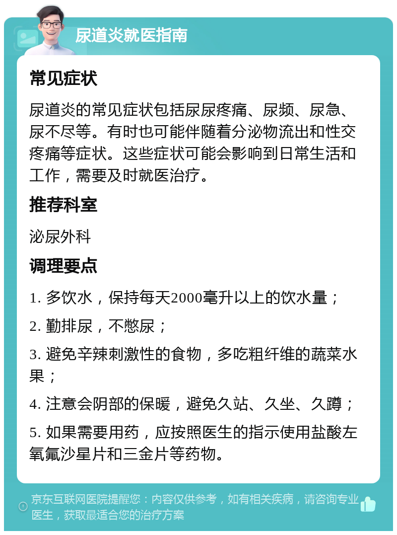 尿道炎就医指南 常见症状 尿道炎的常见症状包括尿尿疼痛、尿频、尿急、尿不尽等。有时也可能伴随着分泌物流出和性交疼痛等症状。这些症状可能会影响到日常生活和工作，需要及时就医治疗。 推荐科室 泌尿外科 调理要点 1. 多饮水，保持每天2000毫升以上的饮水量； 2. 勤排尿，不憋尿； 3. 避免辛辣刺激性的食物，多吃粗纤维的蔬菜水果； 4. 注意会阴部的保暖，避免久站、久坐、久蹲； 5. 如果需要用药，应按照医生的指示使用盐酸左氧氟沙星片和三金片等药物。