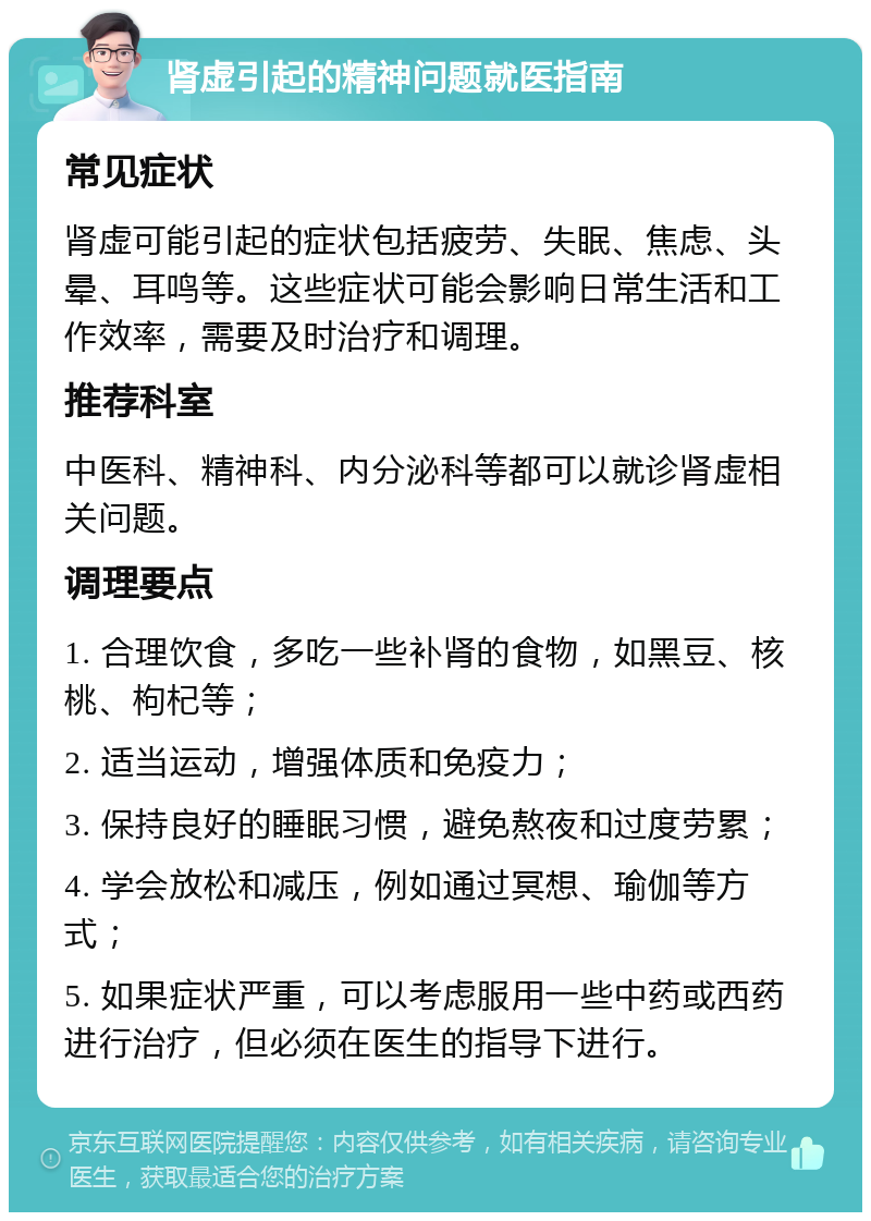 肾虚引起的精神问题就医指南 常见症状 肾虚可能引起的症状包括疲劳、失眠、焦虑、头晕、耳鸣等。这些症状可能会影响日常生活和工作效率，需要及时治疗和调理。 推荐科室 中医科、精神科、内分泌科等都可以就诊肾虚相关问题。 调理要点 1. 合理饮食，多吃一些补肾的食物，如黑豆、核桃、枸杞等； 2. 适当运动，增强体质和免疫力； 3. 保持良好的睡眠习惯，避免熬夜和过度劳累； 4. 学会放松和减压，例如通过冥想、瑜伽等方式； 5. 如果症状严重，可以考虑服用一些中药或西药进行治疗，但必须在医生的指导下进行。