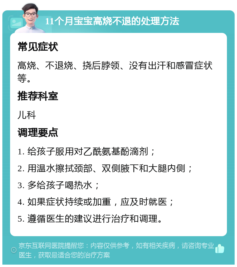 11个月宝宝高烧不退的处理方法 常见症状 高烧、不退烧、挠后脖领、没有出汗和感冒症状等。 推荐科室 儿科 调理要点 1. 给孩子服用对乙酰氨基酚滴剂； 2. 用温水擦拭颈部、双侧腋下和大腿内侧； 3. 多给孩子喝热水； 4. 如果症状持续或加重，应及时就医； 5. 遵循医生的建议进行治疗和调理。