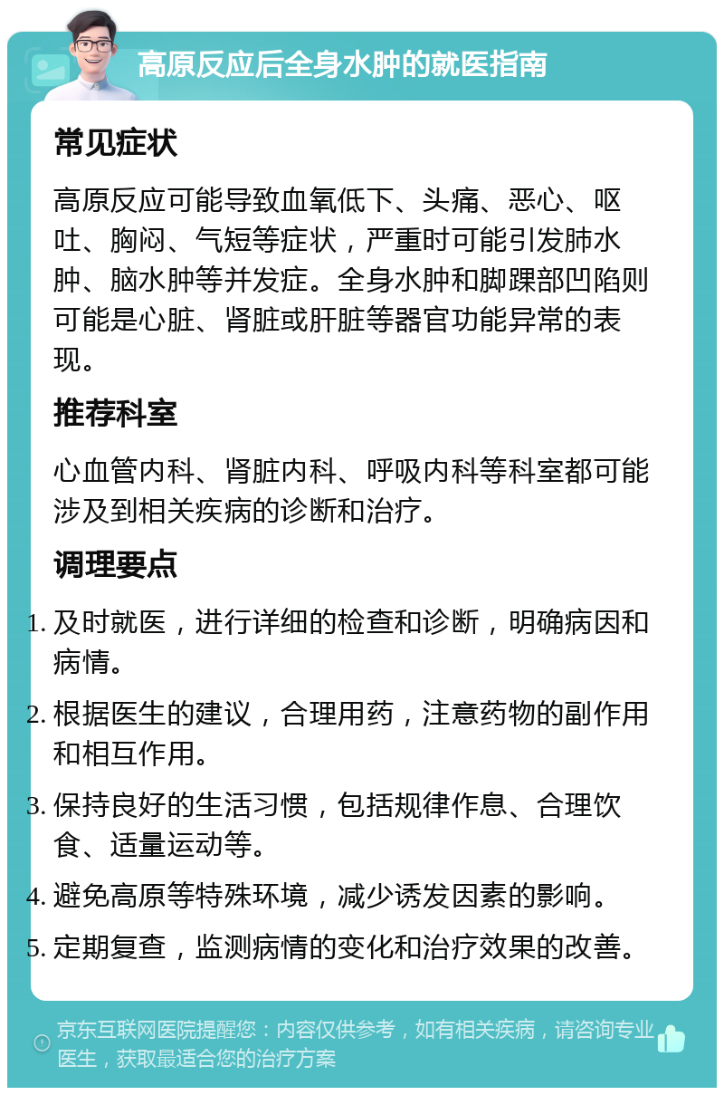 高原反应后全身水肿的就医指南 常见症状 高原反应可能导致血氧低下、头痛、恶心、呕吐、胸闷、气短等症状，严重时可能引发肺水肿、脑水肿等并发症。全身水肿和脚踝部凹陷则可能是心脏、肾脏或肝脏等器官功能异常的表现。 推荐科室 心血管内科、肾脏内科、呼吸内科等科室都可能涉及到相关疾病的诊断和治疗。 调理要点 及时就医，进行详细的检查和诊断，明确病因和病情。 根据医生的建议，合理用药，注意药物的副作用和相互作用。 保持良好的生活习惯，包括规律作息、合理饮食、适量运动等。 避免高原等特殊环境，减少诱发因素的影响。 定期复查，监测病情的变化和治疗效果的改善。