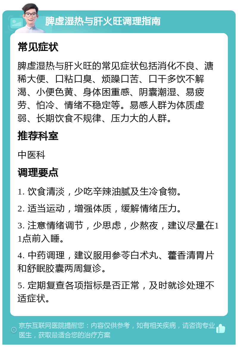 脾虚湿热与肝火旺调理指南 常见症状 脾虚湿热与肝火旺的常见症状包括消化不良、溏稀大便、口粘口臭、烦躁口苦、口干多饮不解渴、小便色黄、身体困重感、阴囊潮湿、易疲劳、怕冷、情绪不稳定等。易感人群为体质虚弱、长期饮食不规律、压力大的人群。 推荐科室 中医科 调理要点 1. 饮食清淡，少吃辛辣油腻及生冷食物。 2. 适当运动，增强体质，缓解情绪压力。 3. 注意情绪调节，少思虑，少熬夜，建议尽量在11点前入睡。 4. 中药调理，建议服用参苓白术丸、藿香清胃片和舒眠胶囊两周复诊。 5. 定期复查各项指标是否正常，及时就诊处理不适症状。