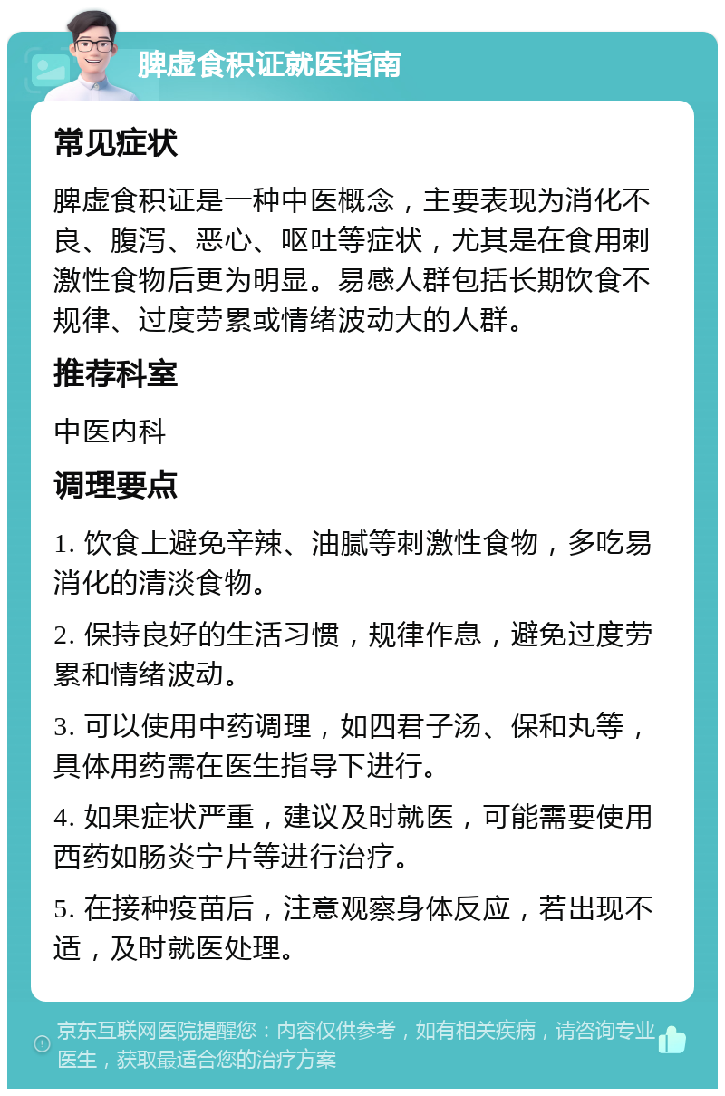 脾虚食积证就医指南 常见症状 脾虚食积证是一种中医概念，主要表现为消化不良、腹泻、恶心、呕吐等症状，尤其是在食用刺激性食物后更为明显。易感人群包括长期饮食不规律、过度劳累或情绪波动大的人群。 推荐科室 中医内科 调理要点 1. 饮食上避免辛辣、油腻等刺激性食物，多吃易消化的清淡食物。 2. 保持良好的生活习惯，规律作息，避免过度劳累和情绪波动。 3. 可以使用中药调理，如四君子汤、保和丸等，具体用药需在医生指导下进行。 4. 如果症状严重，建议及时就医，可能需要使用西药如肠炎宁片等进行治疗。 5. 在接种疫苗后，注意观察身体反应，若出现不适，及时就医处理。