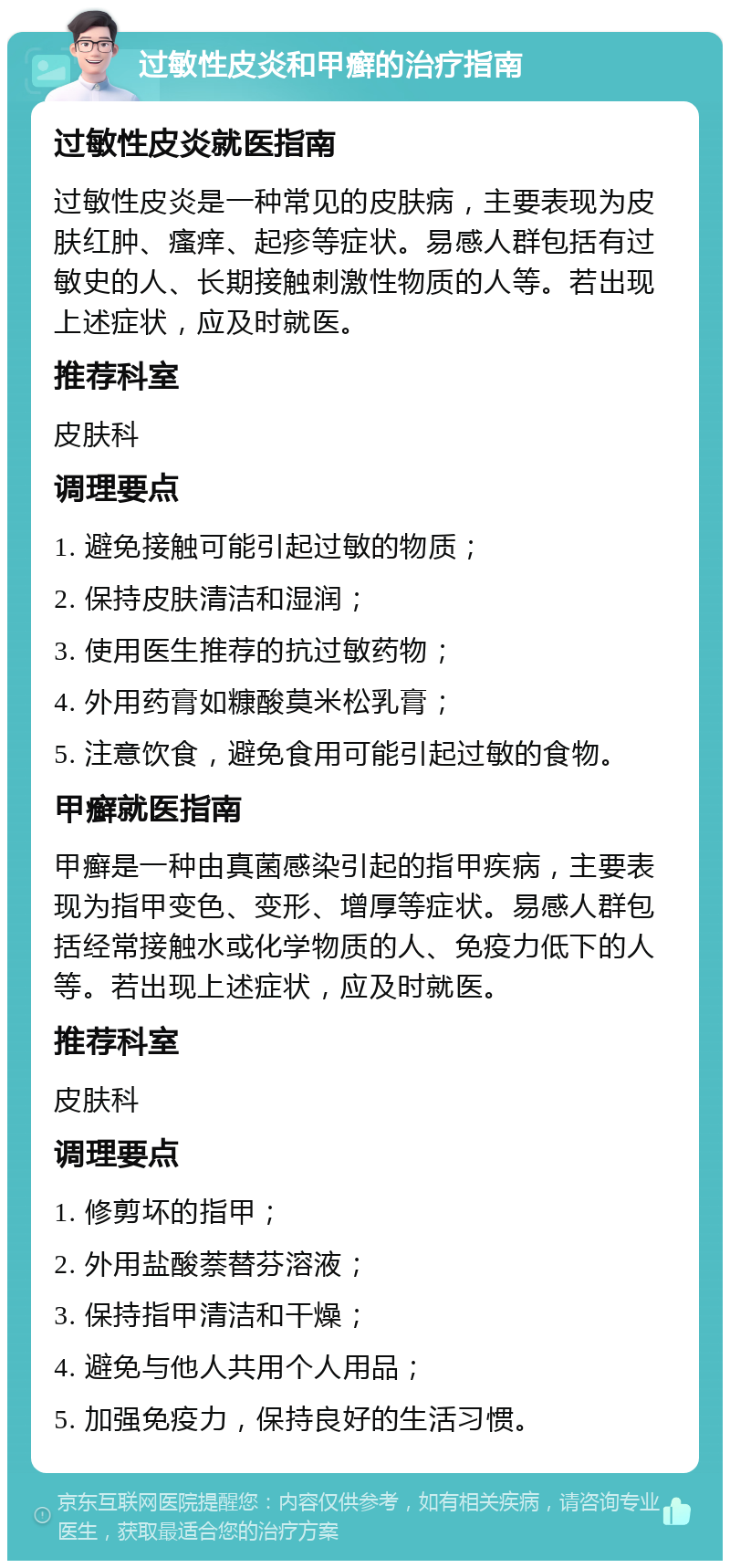 过敏性皮炎和甲癣的治疗指南 过敏性皮炎就医指南 过敏性皮炎是一种常见的皮肤病，主要表现为皮肤红肿、瘙痒、起疹等症状。易感人群包括有过敏史的人、长期接触刺激性物质的人等。若出现上述症状，应及时就医。 推荐科室 皮肤科 调理要点 1. 避免接触可能引起过敏的物质； 2. 保持皮肤清洁和湿润； 3. 使用医生推荐的抗过敏药物； 4. 外用药膏如糠酸莫米松乳膏； 5. 注意饮食，避免食用可能引起过敏的食物。 甲癣就医指南 甲癣是一种由真菌感染引起的指甲疾病，主要表现为指甲变色、变形、增厚等症状。易感人群包括经常接触水或化学物质的人、免疫力低下的人等。若出现上述症状，应及时就医。 推荐科室 皮肤科 调理要点 1. 修剪坏的指甲； 2. 外用盐酸萘替芬溶液； 3. 保持指甲清洁和干燥； 4. 避免与他人共用个人用品； 5. 加强免疫力，保持良好的生活习惯。