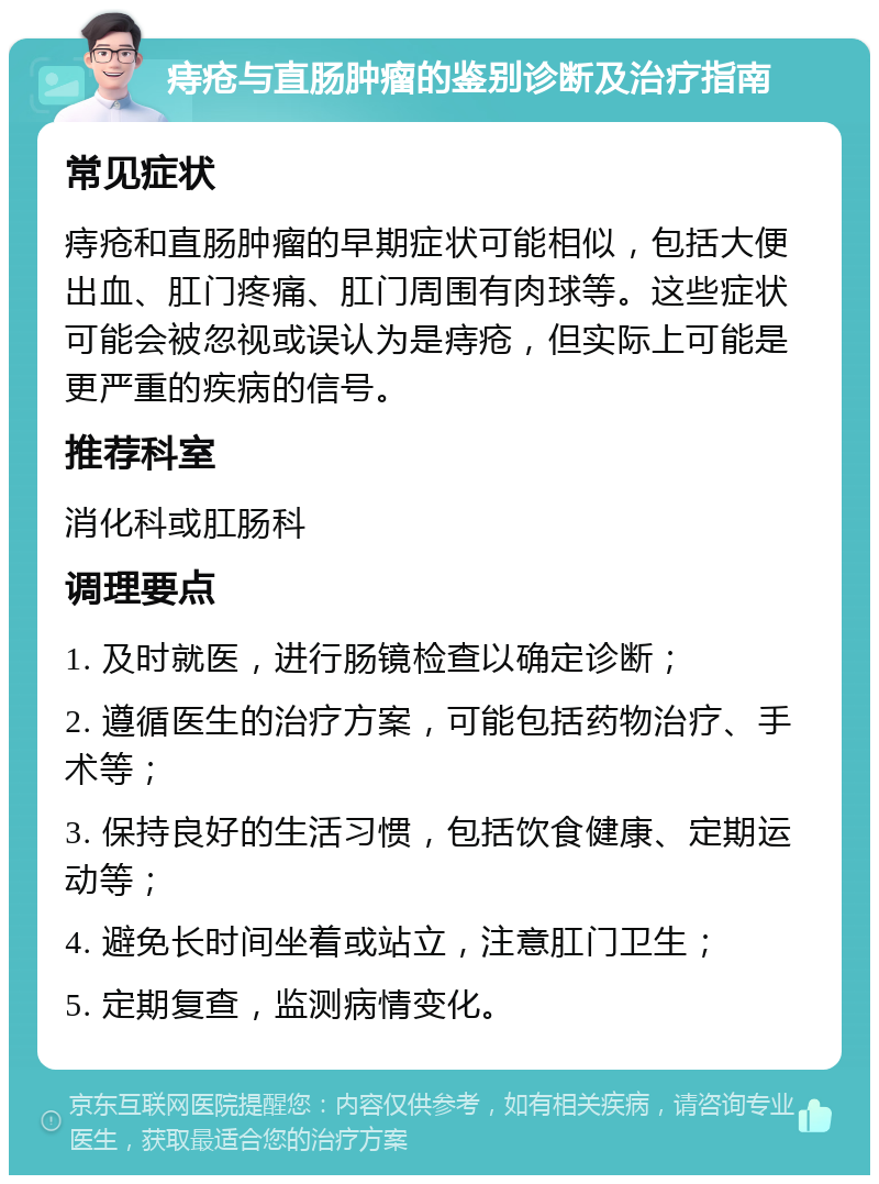 痔疮与直肠肿瘤的鉴别诊断及治疗指南 常见症状 痔疮和直肠肿瘤的早期症状可能相似，包括大便出血、肛门疼痛、肛门周围有肉球等。这些症状可能会被忽视或误认为是痔疮，但实际上可能是更严重的疾病的信号。 推荐科室 消化科或肛肠科 调理要点 1. 及时就医，进行肠镜检查以确定诊断； 2. 遵循医生的治疗方案，可能包括药物治疗、手术等； 3. 保持良好的生活习惯，包括饮食健康、定期运动等； 4. 避免长时间坐着或站立，注意肛门卫生； 5. 定期复查，监测病情变化。