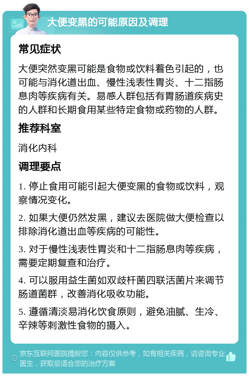 大便变黑的可能原因及调理 常见症状 大便突然变黑可能是食物或饮料着色引起的，也可能与消化道出血、慢性浅表性胃炎、十二指肠息肉等疾病有关。易感人群包括有胃肠道疾病史的人群和长期食用某些特定食物或药物的人群。 推荐科室 消化内科 调理要点 1. 停止食用可能引起大便变黑的食物或饮料，观察情况变化。 2. 如果大便仍然发黑，建议去医院做大便检查以排除消化道出血等疾病的可能性。 3. 对于慢性浅表性胃炎和十二指肠息肉等疾病，需要定期复查和治疗。 4. 可以服用益生菌如双歧杆菌四联活菌片来调节肠道菌群，改善消化吸收功能。 5. 遵循清淡易消化饮食原则，避免油腻、生冷、辛辣等刺激性食物的摄入。