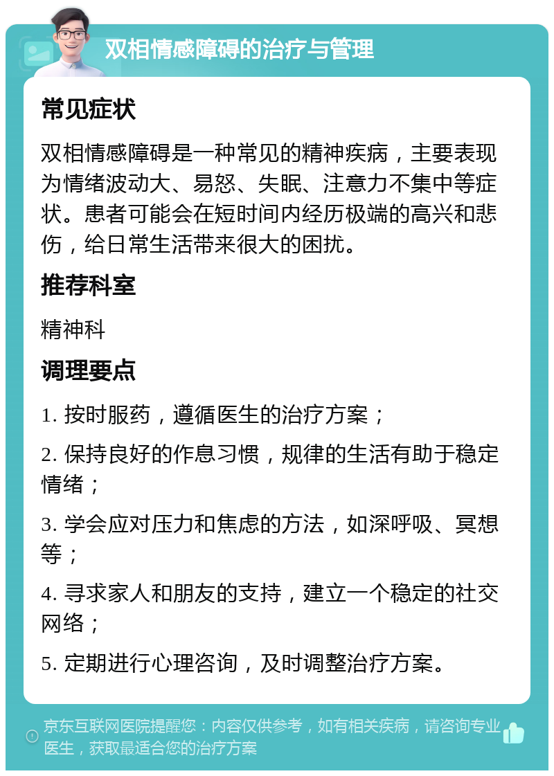 双相情感障碍的治疗与管理 常见症状 双相情感障碍是一种常见的精神疾病，主要表现为情绪波动大、易怒、失眠、注意力不集中等症状。患者可能会在短时间内经历极端的高兴和悲伤，给日常生活带来很大的困扰。 推荐科室 精神科 调理要点 1. 按时服药，遵循医生的治疗方案； 2. 保持良好的作息习惯，规律的生活有助于稳定情绪； 3. 学会应对压力和焦虑的方法，如深呼吸、冥想等； 4. 寻求家人和朋友的支持，建立一个稳定的社交网络； 5. 定期进行心理咨询，及时调整治疗方案。