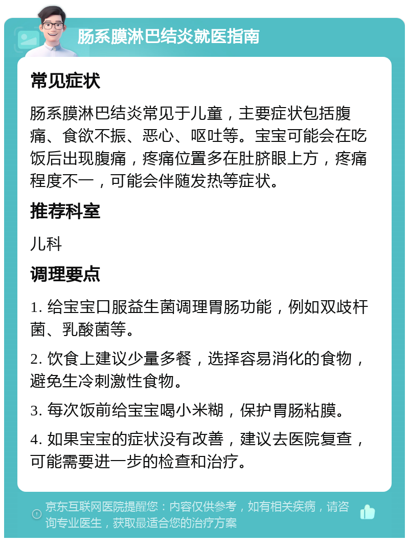 肠系膜淋巴结炎就医指南 常见症状 肠系膜淋巴结炎常见于儿童，主要症状包括腹痛、食欲不振、恶心、呕吐等。宝宝可能会在吃饭后出现腹痛，疼痛位置多在肚脐眼上方，疼痛程度不一，可能会伴随发热等症状。 推荐科室 儿科 调理要点 1. 给宝宝口服益生菌调理胃肠功能，例如双歧杆菌、乳酸菌等。 2. 饮食上建议少量多餐，选择容易消化的食物，避免生冷刺激性食物。 3. 每次饭前给宝宝喝小米糊，保护胃肠粘膜。 4. 如果宝宝的症状没有改善，建议去医院复查，可能需要进一步的检查和治疗。