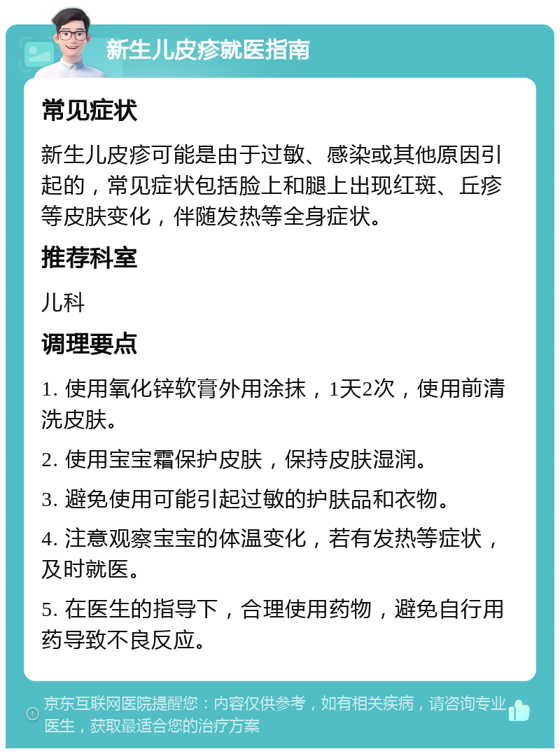 新生儿皮疹就医指南 常见症状 新生儿皮疹可能是由于过敏、感染或其他原因引起的，常见症状包括脸上和腿上出现红斑、丘疹等皮肤变化，伴随发热等全身症状。 推荐科室 儿科 调理要点 1. 使用氧化锌软膏外用涂抹，1天2次，使用前清洗皮肤。 2. 使用宝宝霜保护皮肤，保持皮肤湿润。 3. 避免使用可能引起过敏的护肤品和衣物。 4. 注意观察宝宝的体温变化，若有发热等症状，及时就医。 5. 在医生的指导下，合理使用药物，避免自行用药导致不良反应。