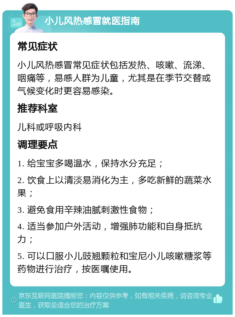 小儿风热感冒就医指南 常见症状 小儿风热感冒常见症状包括发热、咳嗽、流涕、咽痛等，易感人群为儿童，尤其是在季节交替或气候变化时更容易感染。 推荐科室 儿科或呼吸内科 调理要点 1. 给宝宝多喝温水，保持水分充足； 2. 饮食上以清淡易消化为主，多吃新鲜的蔬菜水果； 3. 避免食用辛辣油腻刺激性食物； 4. 适当参加户外活动，增强肺功能和自身抵抗力； 5. 可以口服小儿豉翘颗粒和宝尼小儿咳嗽糖浆等药物进行治疗，按医嘱使用。