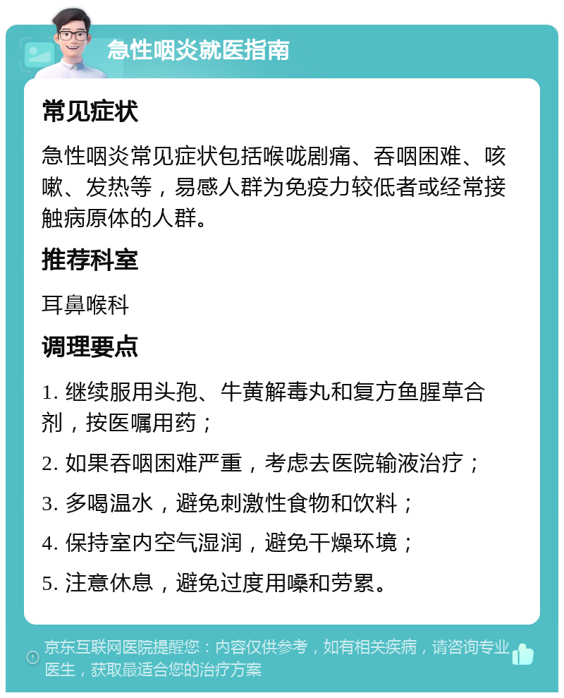 急性咽炎就医指南 常见症状 急性咽炎常见症状包括喉咙剧痛、吞咽困难、咳嗽、发热等，易感人群为免疫力较低者或经常接触病原体的人群。 推荐科室 耳鼻喉科 调理要点 1. 继续服用头孢、牛黄解毒丸和复方鱼腥草合剂，按医嘱用药； 2. 如果吞咽困难严重，考虑去医院输液治疗； 3. 多喝温水，避免刺激性食物和饮料； 4. 保持室内空气湿润，避免干燥环境； 5. 注意休息，避免过度用嗓和劳累。