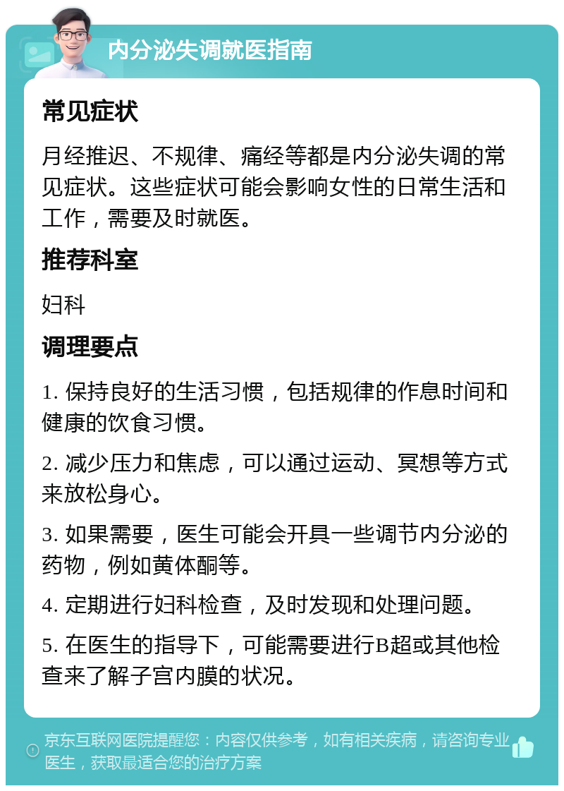 内分泌失调就医指南 常见症状 月经推迟、不规律、痛经等都是内分泌失调的常见症状。这些症状可能会影响女性的日常生活和工作，需要及时就医。 推荐科室 妇科 调理要点 1. 保持良好的生活习惯，包括规律的作息时间和健康的饮食习惯。 2. 减少压力和焦虑，可以通过运动、冥想等方式来放松身心。 3. 如果需要，医生可能会开具一些调节内分泌的药物，例如黄体酮等。 4. 定期进行妇科检查，及时发现和处理问题。 5. 在医生的指导下，可能需要进行B超或其他检查来了解子宫内膜的状况。