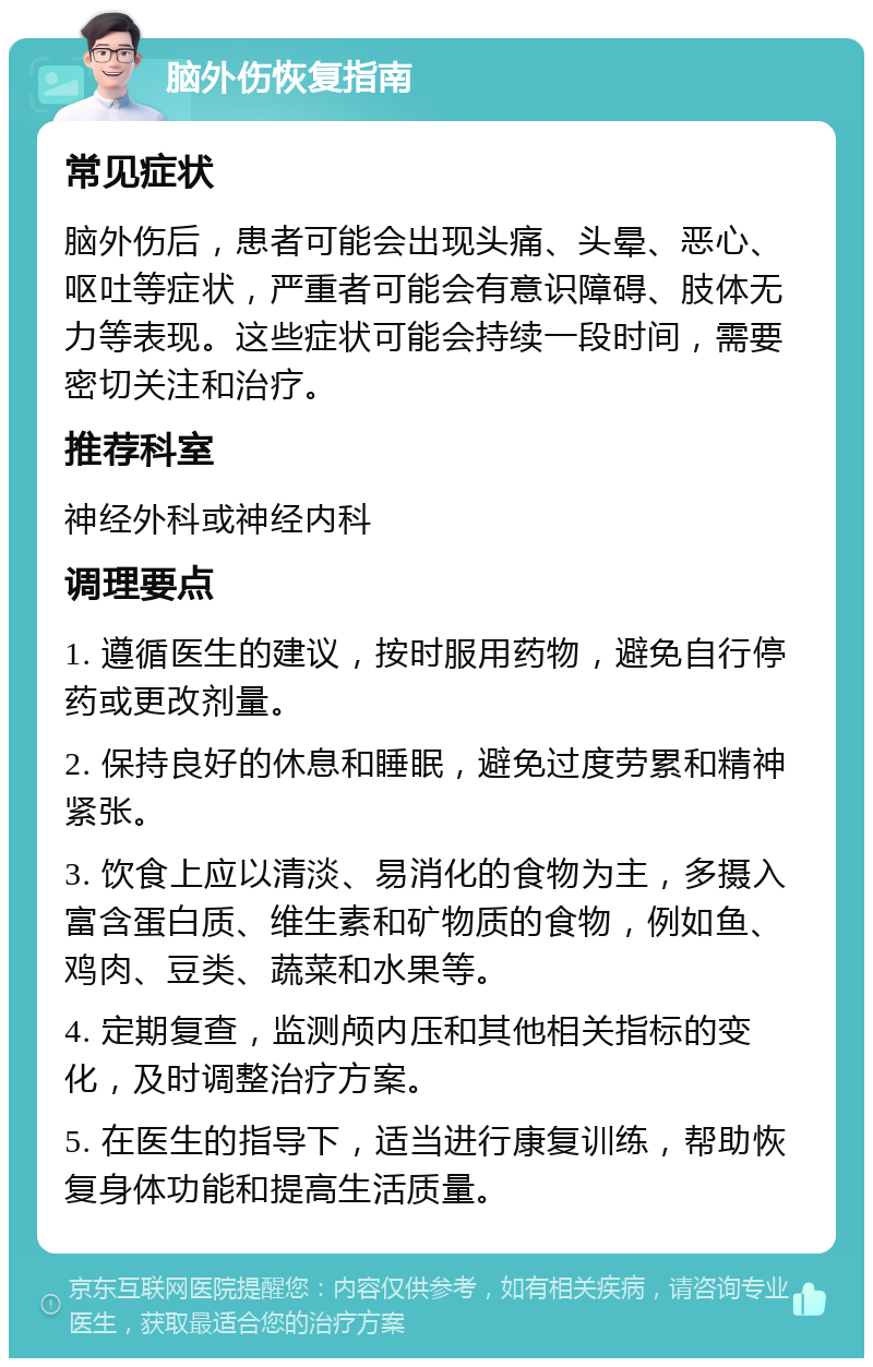 脑外伤恢复指南 常见症状 脑外伤后，患者可能会出现头痛、头晕、恶心、呕吐等症状，严重者可能会有意识障碍、肢体无力等表现。这些症状可能会持续一段时间，需要密切关注和治疗。 推荐科室 神经外科或神经内科 调理要点 1. 遵循医生的建议，按时服用药物，避免自行停药或更改剂量。 2. 保持良好的休息和睡眠，避免过度劳累和精神紧张。 3. 饮食上应以清淡、易消化的食物为主，多摄入富含蛋白质、维生素和矿物质的食物，例如鱼、鸡肉、豆类、蔬菜和水果等。 4. 定期复查，监测颅内压和其他相关指标的变化，及时调整治疗方案。 5. 在医生的指导下，适当进行康复训练，帮助恢复身体功能和提高生活质量。