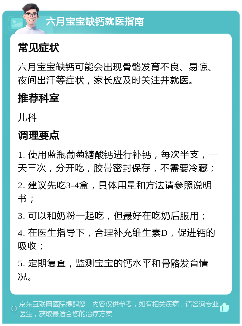 六月宝宝缺钙就医指南 常见症状 六月宝宝缺钙可能会出现骨骼发育不良、易惊、夜间出汗等症状，家长应及时关注并就医。 推荐科室 儿科 调理要点 1. 使用蓝瓶葡萄糖酸钙进行补钙，每次半支，一天三次，分开吃，胶带密封保存，不需要冷藏； 2. 建议先吃3-4盒，具体用量和方法请参照说明书； 3. 可以和奶粉一起吃，但最好在吃奶后服用； 4. 在医生指导下，合理补充维生素D，促进钙的吸收； 5. 定期复查，监测宝宝的钙水平和骨骼发育情况。