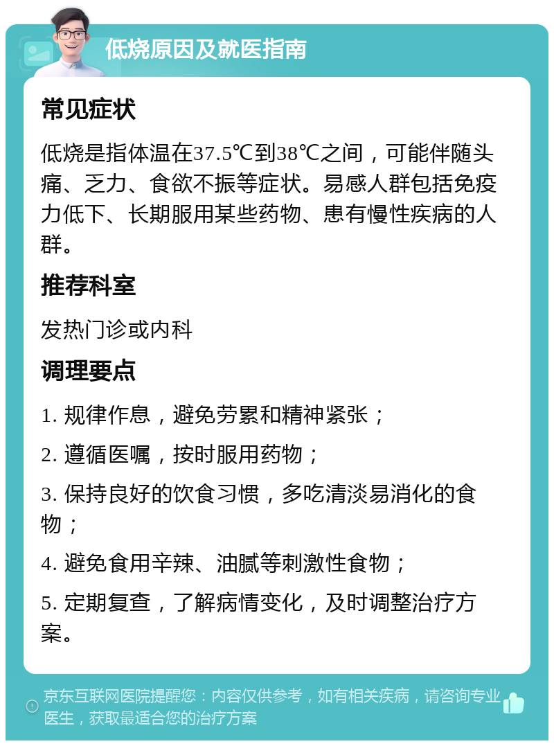 低烧原因及就医指南 常见症状 低烧是指体温在37.5℃到38℃之间，可能伴随头痛、乏力、食欲不振等症状。易感人群包括免疫力低下、长期服用某些药物、患有慢性疾病的人群。 推荐科室 发热门诊或内科 调理要点 1. 规律作息，避免劳累和精神紧张； 2. 遵循医嘱，按时服用药物； 3. 保持良好的饮食习惯，多吃清淡易消化的食物； 4. 避免食用辛辣、油腻等刺激性食物； 5. 定期复查，了解病情变化，及时调整治疗方案。