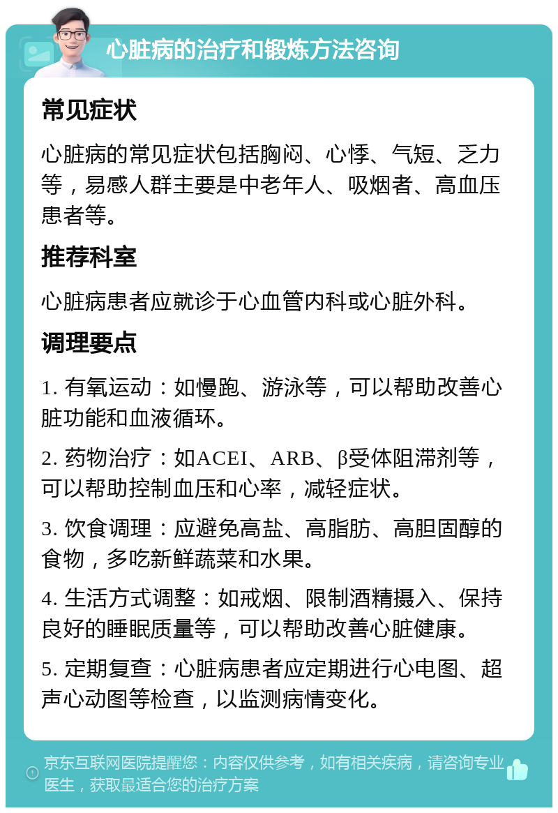 心脏病的治疗和锻炼方法咨询 常见症状 心脏病的常见症状包括胸闷、心悸、气短、乏力等，易感人群主要是中老年人、吸烟者、高血压患者等。 推荐科室 心脏病患者应就诊于心血管内科或心脏外科。 调理要点 1. 有氧运动：如慢跑、游泳等，可以帮助改善心脏功能和血液循环。 2. 药物治疗：如ACEI、ARB、β受体阻滞剂等，可以帮助控制血压和心率，减轻症状。 3. 饮食调理：应避免高盐、高脂肪、高胆固醇的食物，多吃新鲜蔬菜和水果。 4. 生活方式调整：如戒烟、限制酒精摄入、保持良好的睡眠质量等，可以帮助改善心脏健康。 5. 定期复查：心脏病患者应定期进行心电图、超声心动图等检查，以监测病情变化。