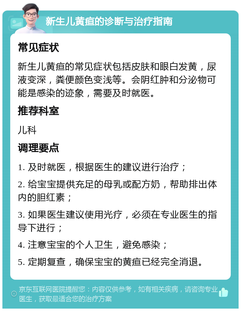 新生儿黄疸的诊断与治疗指南 常见症状 新生儿黄疸的常见症状包括皮肤和眼白发黄，尿液变深，粪便颜色变浅等。会阴红肿和分泌物可能是感染的迹象，需要及时就医。 推荐科室 儿科 调理要点 1. 及时就医，根据医生的建议进行治疗； 2. 给宝宝提供充足的母乳或配方奶，帮助排出体内的胆红素； 3. 如果医生建议使用光疗，必须在专业医生的指导下进行； 4. 注意宝宝的个人卫生，避免感染； 5. 定期复查，确保宝宝的黄疸已经完全消退。