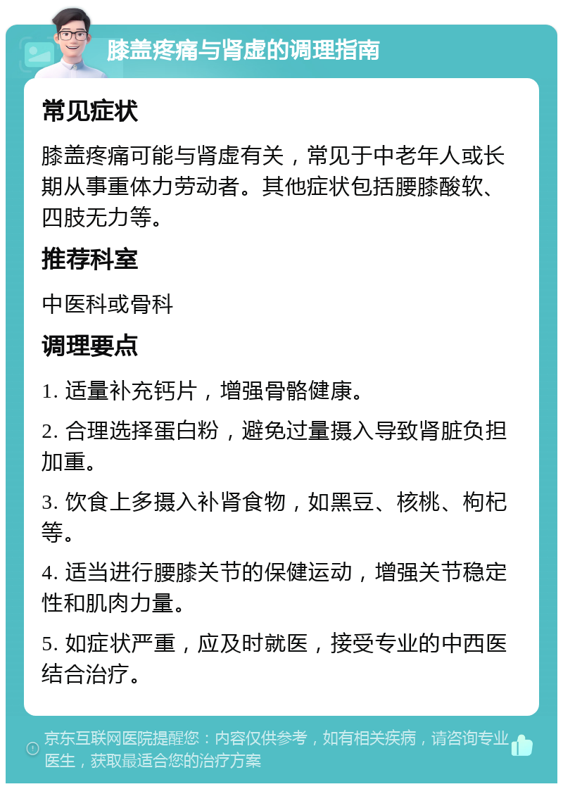 膝盖疼痛与肾虚的调理指南 常见症状 膝盖疼痛可能与肾虚有关，常见于中老年人或长期从事重体力劳动者。其他症状包括腰膝酸软、四肢无力等。 推荐科室 中医科或骨科 调理要点 1. 适量补充钙片，增强骨骼健康。 2. 合理选择蛋白粉，避免过量摄入导致肾脏负担加重。 3. 饮食上多摄入补肾食物，如黑豆、核桃、枸杞等。 4. 适当进行腰膝关节的保健运动，增强关节稳定性和肌肉力量。 5. 如症状严重，应及时就医，接受专业的中西医结合治疗。