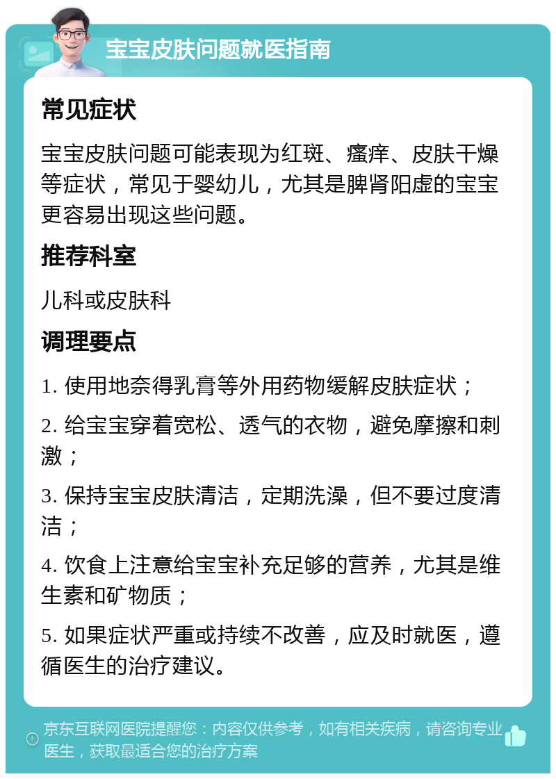 宝宝皮肤问题就医指南 常见症状 宝宝皮肤问题可能表现为红斑、瘙痒、皮肤干燥等症状，常见于婴幼儿，尤其是脾肾阳虚的宝宝更容易出现这些问题。 推荐科室 儿科或皮肤科 调理要点 1. 使用地奈得乳膏等外用药物缓解皮肤症状； 2. 给宝宝穿着宽松、透气的衣物，避免摩擦和刺激； 3. 保持宝宝皮肤清洁，定期洗澡，但不要过度清洁； 4. 饮食上注意给宝宝补充足够的营养，尤其是维生素和矿物质； 5. 如果症状严重或持续不改善，应及时就医，遵循医生的治疗建议。