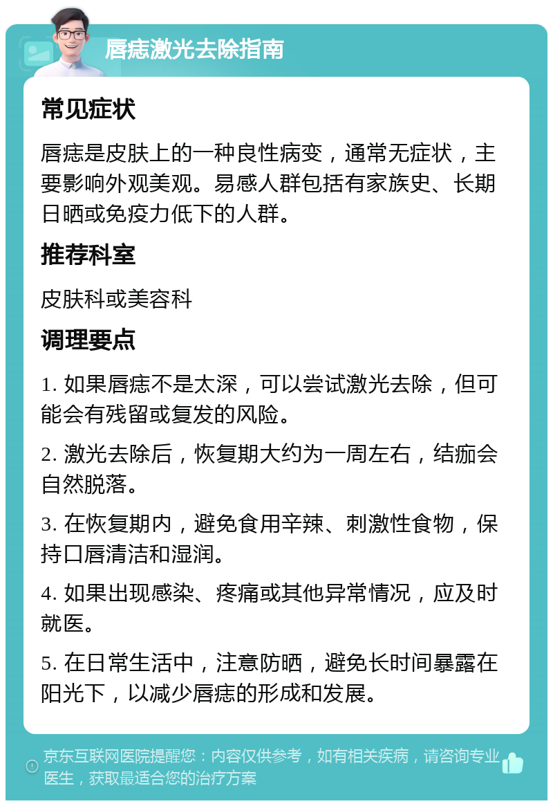 唇痣激光去除指南 常见症状 唇痣是皮肤上的一种良性病变，通常无症状，主要影响外观美观。易感人群包括有家族史、长期日晒或免疫力低下的人群。 推荐科室 皮肤科或美容科 调理要点 1. 如果唇痣不是太深，可以尝试激光去除，但可能会有残留或复发的风险。 2. 激光去除后，恢复期大约为一周左右，结痂会自然脱落。 3. 在恢复期内，避免食用辛辣、刺激性食物，保持口唇清洁和湿润。 4. 如果出现感染、疼痛或其他异常情况，应及时就医。 5. 在日常生活中，注意防晒，避免长时间暴露在阳光下，以减少唇痣的形成和发展。