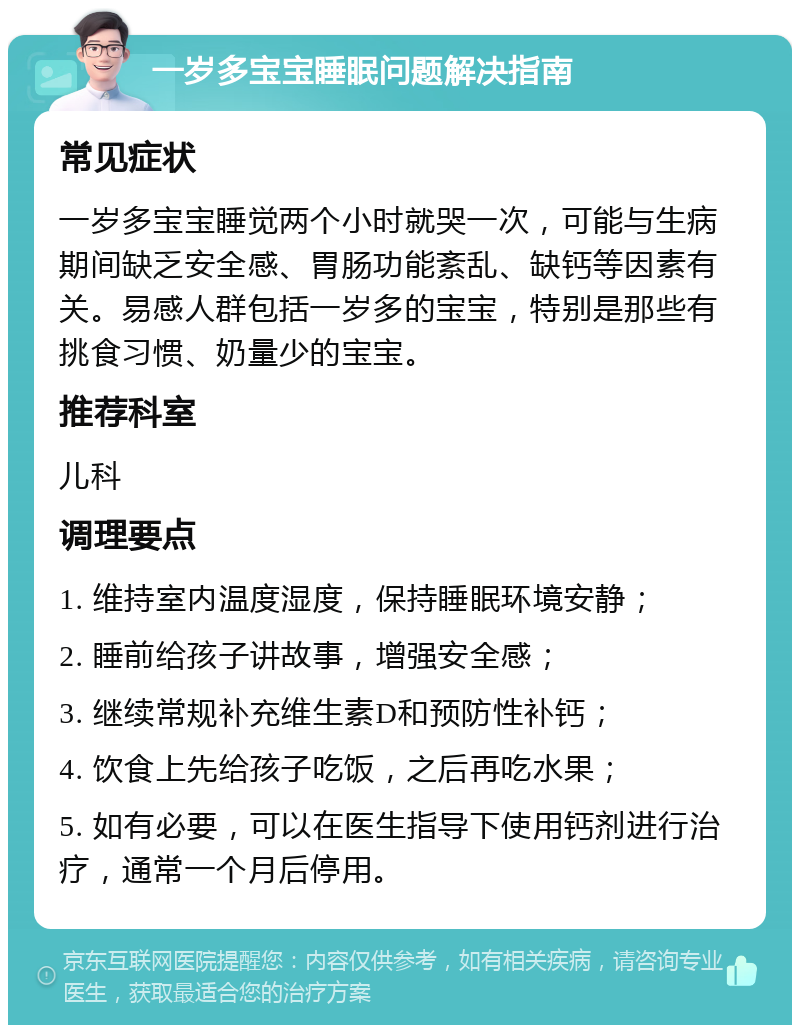 一岁多宝宝睡眠问题解决指南 常见症状 一岁多宝宝睡觉两个小时就哭一次，可能与生病期间缺乏安全感、胃肠功能紊乱、缺钙等因素有关。易感人群包括一岁多的宝宝，特别是那些有挑食习惯、奶量少的宝宝。 推荐科室 儿科 调理要点 1. 维持室内温度湿度，保持睡眠环境安静； 2. 睡前给孩子讲故事，增强安全感； 3. 继续常规补充维生素D和预防性补钙； 4. 饮食上先给孩子吃饭，之后再吃水果； 5. 如有必要，可以在医生指导下使用钙剂进行治疗，通常一个月后停用。