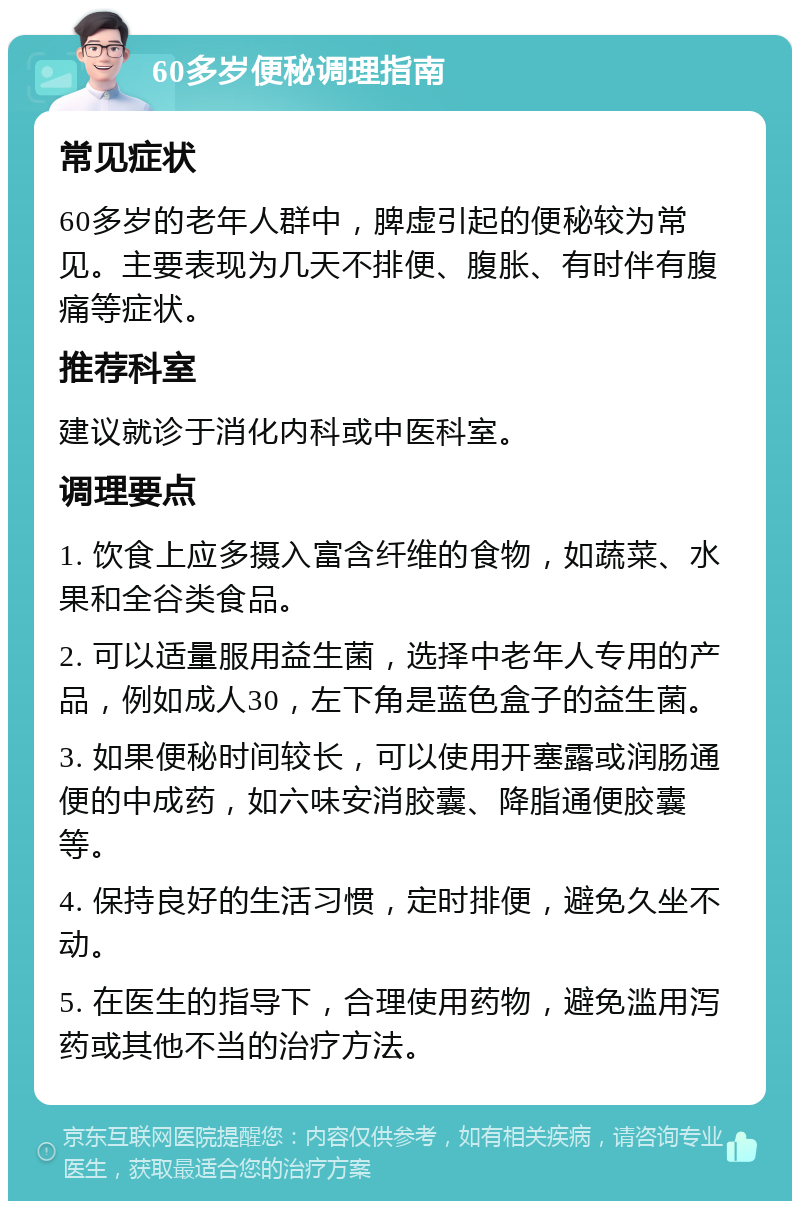 60多岁便秘调理指南 常见症状 60多岁的老年人群中，脾虚引起的便秘较为常见。主要表现为几天不排便、腹胀、有时伴有腹痛等症状。 推荐科室 建议就诊于消化内科或中医科室。 调理要点 1. 饮食上应多摄入富含纤维的食物，如蔬菜、水果和全谷类食品。 2. 可以适量服用益生菌，选择中老年人专用的产品，例如成人30，左下角是蓝色盒子的益生菌。 3. 如果便秘时间较长，可以使用开塞露或润肠通便的中成药，如六味安消胶囊、降脂通便胶囊等。 4. 保持良好的生活习惯，定时排便，避免久坐不动。 5. 在医生的指导下，合理使用药物，避免滥用泻药或其他不当的治疗方法。