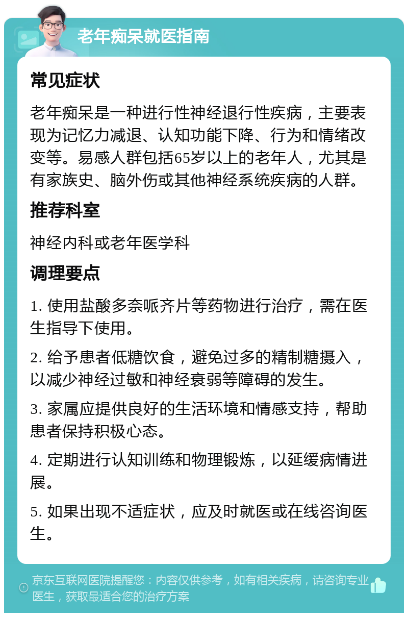 老年痴呆就医指南 常见症状 老年痴呆是一种进行性神经退行性疾病，主要表现为记忆力减退、认知功能下降、行为和情绪改变等。易感人群包括65岁以上的老年人，尤其是有家族史、脑外伤或其他神经系统疾病的人群。 推荐科室 神经内科或老年医学科 调理要点 1. 使用盐酸多奈哌齐片等药物进行治疗，需在医生指导下使用。 2. 给予患者低糖饮食，避免过多的精制糖摄入，以减少神经过敏和神经衰弱等障碍的发生。 3. 家属应提供良好的生活环境和情感支持，帮助患者保持积极心态。 4. 定期进行认知训练和物理锻炼，以延缓病情进展。 5. 如果出现不适症状，应及时就医或在线咨询医生。