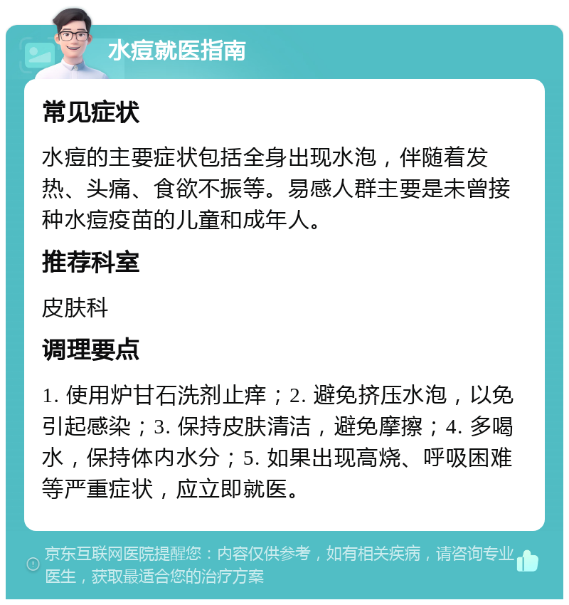 水痘就医指南 常见症状 水痘的主要症状包括全身出现水泡，伴随着发热、头痛、食欲不振等。易感人群主要是未曾接种水痘疫苗的儿童和成年人。 推荐科室 皮肤科 调理要点 1. 使用炉甘石洗剂止痒；2. 避免挤压水泡，以免引起感染；3. 保持皮肤清洁，避免摩擦；4. 多喝水，保持体内水分；5. 如果出现高烧、呼吸困难等严重症状，应立即就医。