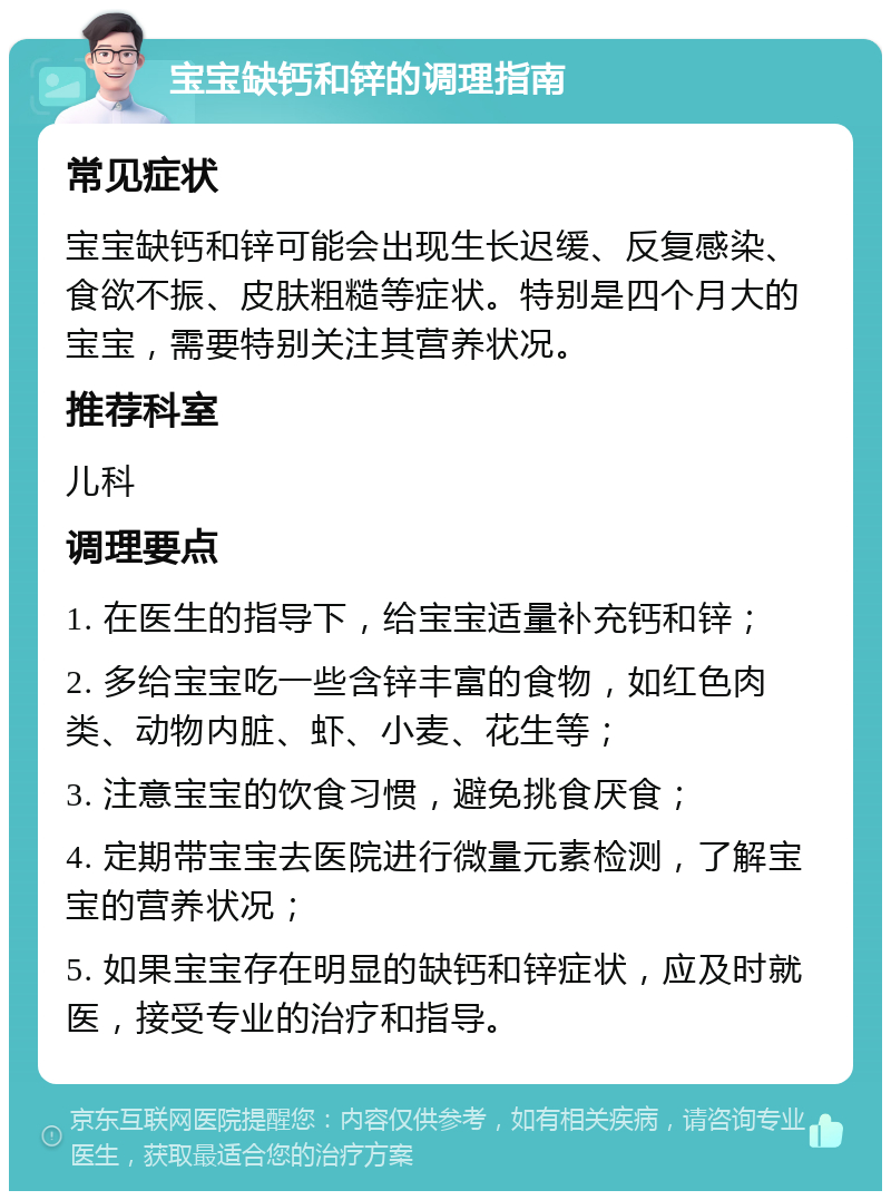 宝宝缺钙和锌的调理指南 常见症状 宝宝缺钙和锌可能会出现生长迟缓、反复感染、食欲不振、皮肤粗糙等症状。特别是四个月大的宝宝，需要特别关注其营养状况。 推荐科室 儿科 调理要点 1. 在医生的指导下，给宝宝适量补充钙和锌； 2. 多给宝宝吃一些含锌丰富的食物，如红色肉类、动物内脏、虾、小麦、花生等； 3. 注意宝宝的饮食习惯，避免挑食厌食； 4. 定期带宝宝去医院进行微量元素检测，了解宝宝的营养状况； 5. 如果宝宝存在明显的缺钙和锌症状，应及时就医，接受专业的治疗和指导。