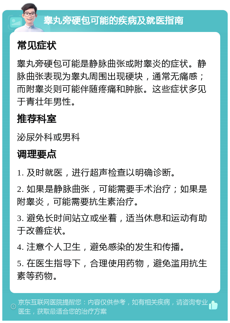 睾丸旁硬包可能的疾病及就医指南 常见症状 睾丸旁硬包可能是静脉曲张或附睾炎的症状。静脉曲张表现为睾丸周围出现硬块，通常无痛感；而附睾炎则可能伴随疼痛和肿胀。这些症状多见于青壮年男性。 推荐科室 泌尿外科或男科 调理要点 1. 及时就医，进行超声检查以明确诊断。 2. 如果是静脉曲张，可能需要手术治疗；如果是附睾炎，可能需要抗生素治疗。 3. 避免长时间站立或坐着，适当休息和运动有助于改善症状。 4. 注意个人卫生，避免感染的发生和传播。 5. 在医生指导下，合理使用药物，避免滥用抗生素等药物。