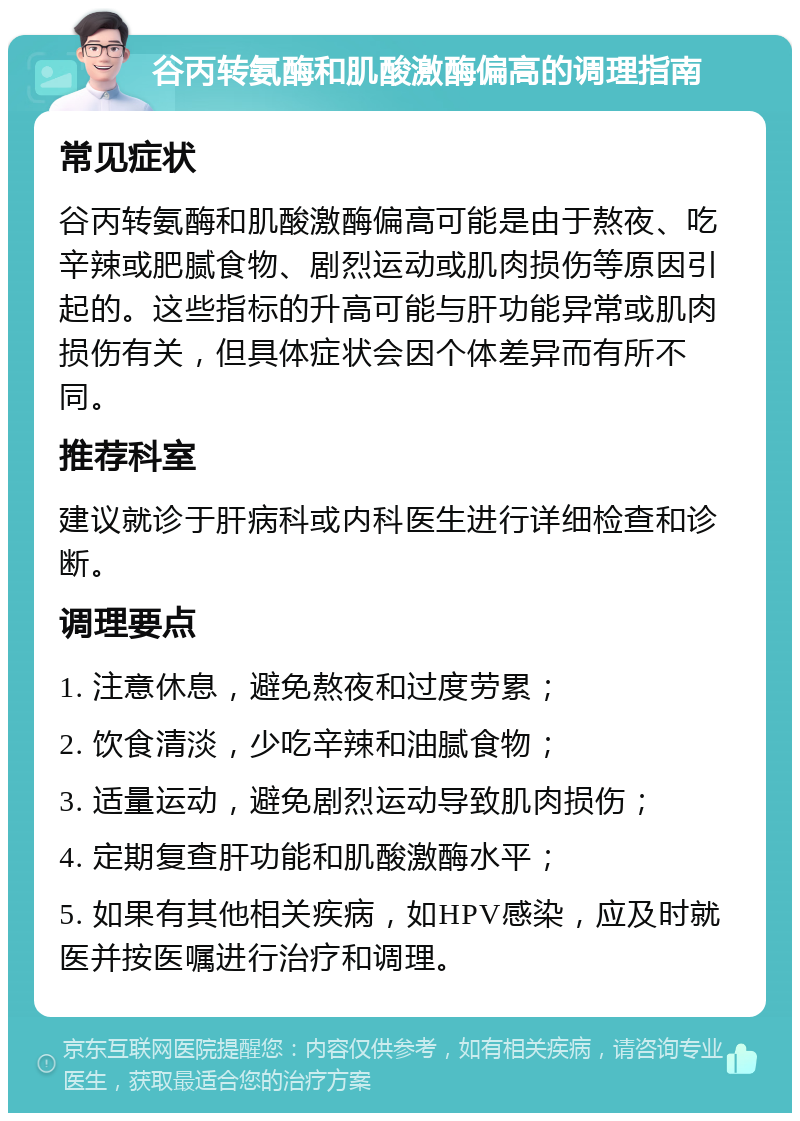 谷丙转氨酶和肌酸激酶偏高的调理指南 常见症状 谷丙转氨酶和肌酸激酶偏高可能是由于熬夜、吃辛辣或肥腻食物、剧烈运动或肌肉损伤等原因引起的。这些指标的升高可能与肝功能异常或肌肉损伤有关，但具体症状会因个体差异而有所不同。 推荐科室 建议就诊于肝病科或内科医生进行详细检查和诊断。 调理要点 1. 注意休息，避免熬夜和过度劳累； 2. 饮食清淡，少吃辛辣和油腻食物； 3. 适量运动，避免剧烈运动导致肌肉损伤； 4. 定期复查肝功能和肌酸激酶水平； 5. 如果有其他相关疾病，如HPV感染，应及时就医并按医嘱进行治疗和调理。