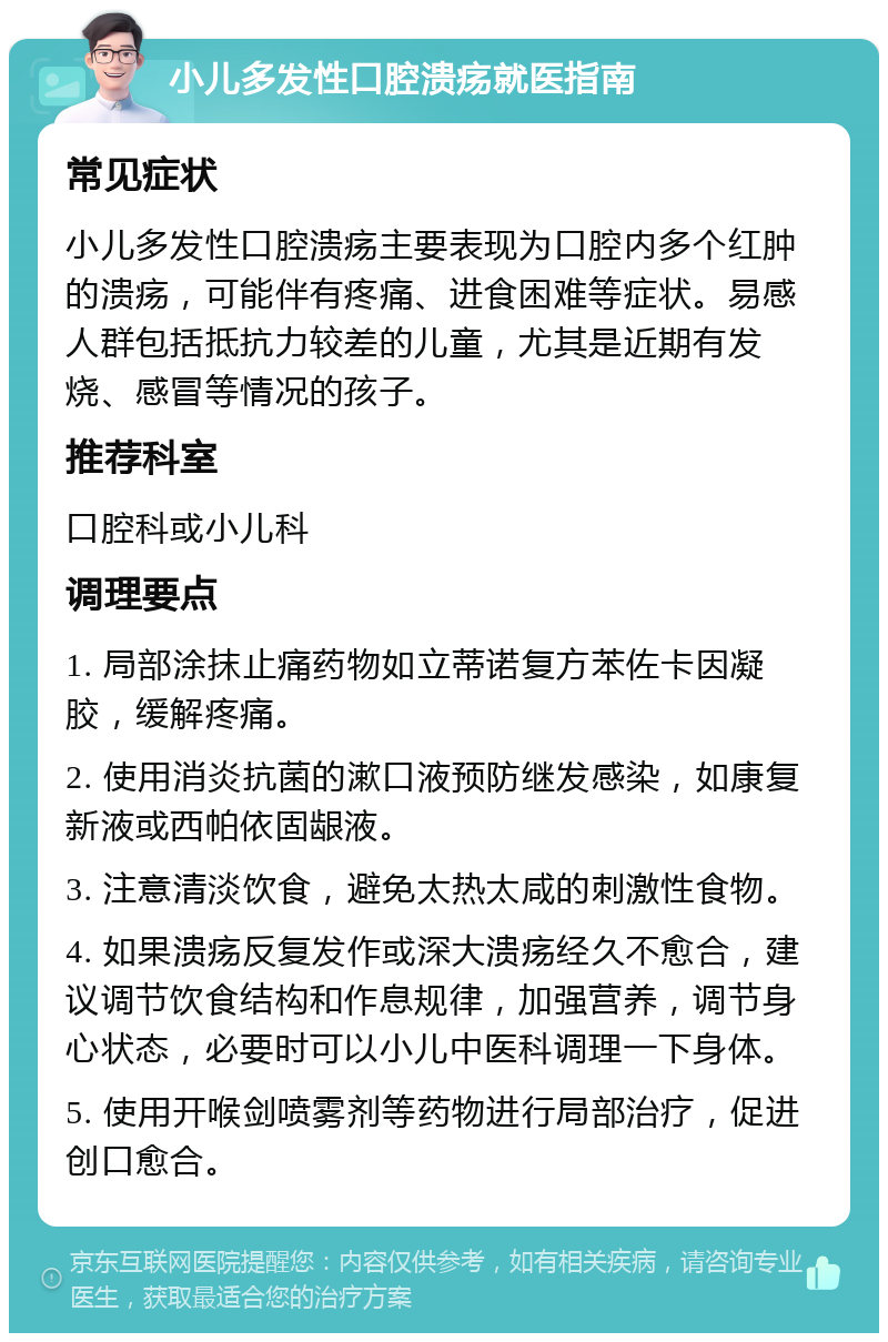 小儿多发性口腔溃疡就医指南 常见症状 小儿多发性口腔溃疡主要表现为口腔内多个红肿的溃疡，可能伴有疼痛、进食困难等症状。易感人群包括抵抗力较差的儿童，尤其是近期有发烧、感冒等情况的孩子。 推荐科室 口腔科或小儿科 调理要点 1. 局部涂抹止痛药物如立蒂诺复方苯佐卡因凝胶，缓解疼痛。 2. 使用消炎抗菌的漱口液预防继发感染，如康复新液或西帕依固龈液。 3. 注意清淡饮食，避免太热太咸的刺激性食物。 4. 如果溃疡反复发作或深大溃疡经久不愈合，建议调节饮食结构和作息规律，加强营养，调节身心状态，必要时可以小儿中医科调理一下身体。 5. 使用开喉剑喷雾剂等药物进行局部治疗，促进创口愈合。