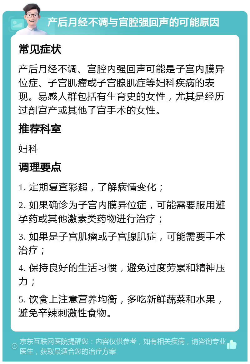 产后月经不调与宫腔强回声的可能原因 常见症状 产后月经不调、宫腔内强回声可能是子宫内膜异位症、子宫肌瘤或子宫腺肌症等妇科疾病的表现。易感人群包括有生育史的女性，尤其是经历过剖宫产或其他子宫手术的女性。 推荐科室 妇科 调理要点 1. 定期复查彩超，了解病情变化； 2. 如果确诊为子宫内膜异位症，可能需要服用避孕药或其他激素类药物进行治疗； 3. 如果是子宫肌瘤或子宫腺肌症，可能需要手术治疗； 4. 保持良好的生活习惯，避免过度劳累和精神压力； 5. 饮食上注意营养均衡，多吃新鲜蔬菜和水果，避免辛辣刺激性食物。