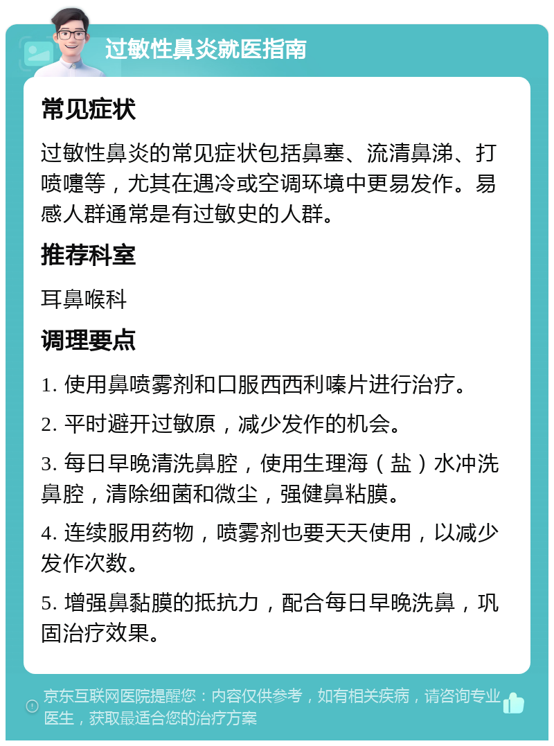 过敏性鼻炎就医指南 常见症状 过敏性鼻炎的常见症状包括鼻塞、流清鼻涕、打喷嚏等，尤其在遇冷或空调环境中更易发作。易感人群通常是有过敏史的人群。 推荐科室 耳鼻喉科 调理要点 1. 使用鼻喷雾剂和口服西西利嗪片进行治疗。 2. 平时避开过敏原，减少发作的机会。 3. 每日早晚清洗鼻腔，使用生理海（盐）水冲洗鼻腔，清除细菌和微尘，强健鼻粘膜。 4. 连续服用药物，喷雾剂也要天天使用，以减少发作次数。 5. 增强鼻黏膜的抵抗力，配合每日早晚洗鼻，巩固治疗效果。