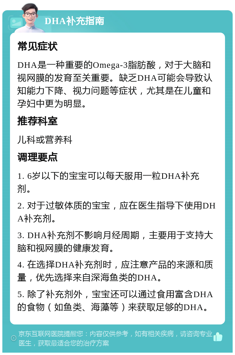 DHA补充指南 常见症状 DHA是一种重要的Omega-3脂肪酸，对于大脑和视网膜的发育至关重要。缺乏DHA可能会导致认知能力下降、视力问题等症状，尤其是在儿童和孕妇中更为明显。 推荐科室 儿科或营养科 调理要点 1. 6岁以下的宝宝可以每天服用一粒DHA补充剂。 2. 对于过敏体质的宝宝，应在医生指导下使用DHA补充剂。 3. DHA补充剂不影响月经周期，主要用于支持大脑和视网膜的健康发育。 4. 在选择DHA补充剂时，应注意产品的来源和质量，优先选择来自深海鱼类的DHA。 5. 除了补充剂外，宝宝还可以通过食用富含DHA的食物（如鱼类、海藻等）来获取足够的DHA。