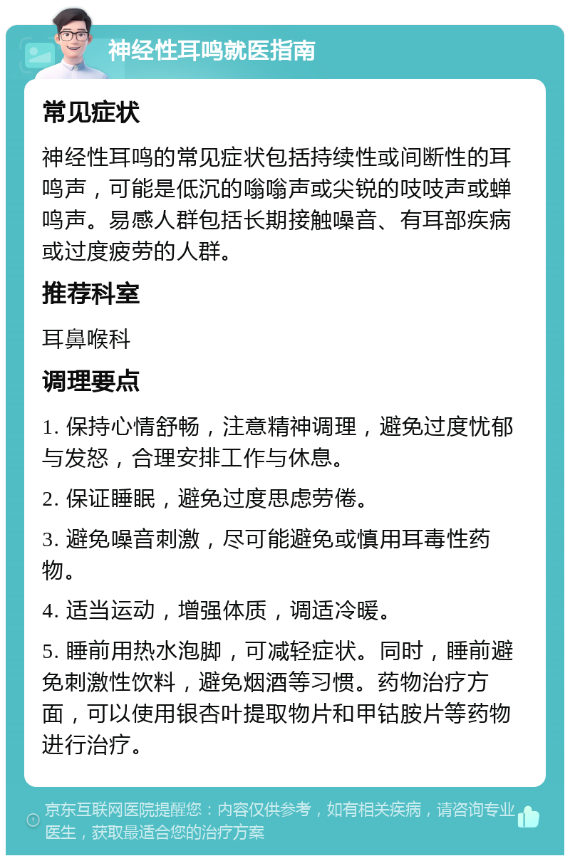 神经性耳鸣就医指南 常见症状 神经性耳鸣的常见症状包括持续性或间断性的耳鸣声，可能是低沉的嗡嗡声或尖锐的吱吱声或蝉鸣声。易感人群包括长期接触噪音、有耳部疾病或过度疲劳的人群。 推荐科室 耳鼻喉科 调理要点 1. 保持心情舒畅，注意精神调理，避免过度忧郁与发怒，合理安排工作与休息。 2. 保证睡眠，避免过度思虑劳倦。 3. 避免噪音刺激，尽可能避免或慎用耳毒性药物。 4. 适当运动，增强体质，调适冷暖。 5. 睡前用热水泡脚，可减轻症状。同时，睡前避免刺激性饮料，避免烟酒等习惯。药物治疗方面，可以使用银杏叶提取物片和甲钴胺片等药物进行治疗。