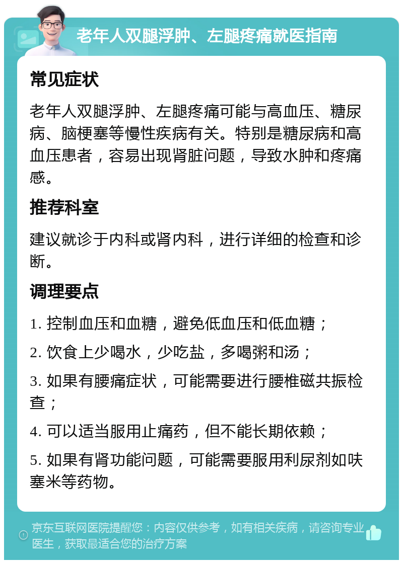 老年人双腿浮肿、左腿疼痛就医指南 常见症状 老年人双腿浮肿、左腿疼痛可能与高血压、糖尿病、脑梗塞等慢性疾病有关。特别是糖尿病和高血压患者，容易出现肾脏问题，导致水肿和疼痛感。 推荐科室 建议就诊于内科或肾内科，进行详细的检查和诊断。 调理要点 1. 控制血压和血糖，避免低血压和低血糖； 2. 饮食上少喝水，少吃盐，多喝粥和汤； 3. 如果有腰痛症状，可能需要进行腰椎磁共振检查； 4. 可以适当服用止痛药，但不能长期依赖； 5. 如果有肾功能问题，可能需要服用利尿剂如呋塞米等药物。