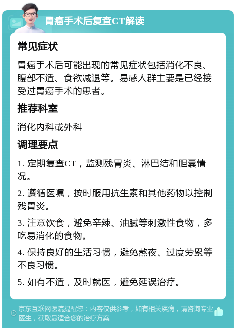 胃癌手术后复查CT解读 常见症状 胃癌手术后可能出现的常见症状包括消化不良、腹部不适、食欲减退等。易感人群主要是已经接受过胃癌手术的患者。 推荐科室 消化内科或外科 调理要点 1. 定期复查CT，监测残胃炎、淋巴结和胆囊情况。 2. 遵循医嘱，按时服用抗生素和其他药物以控制残胃炎。 3. 注意饮食，避免辛辣、油腻等刺激性食物，多吃易消化的食物。 4. 保持良好的生活习惯，避免熬夜、过度劳累等不良习惯。 5. 如有不适，及时就医，避免延误治疗。