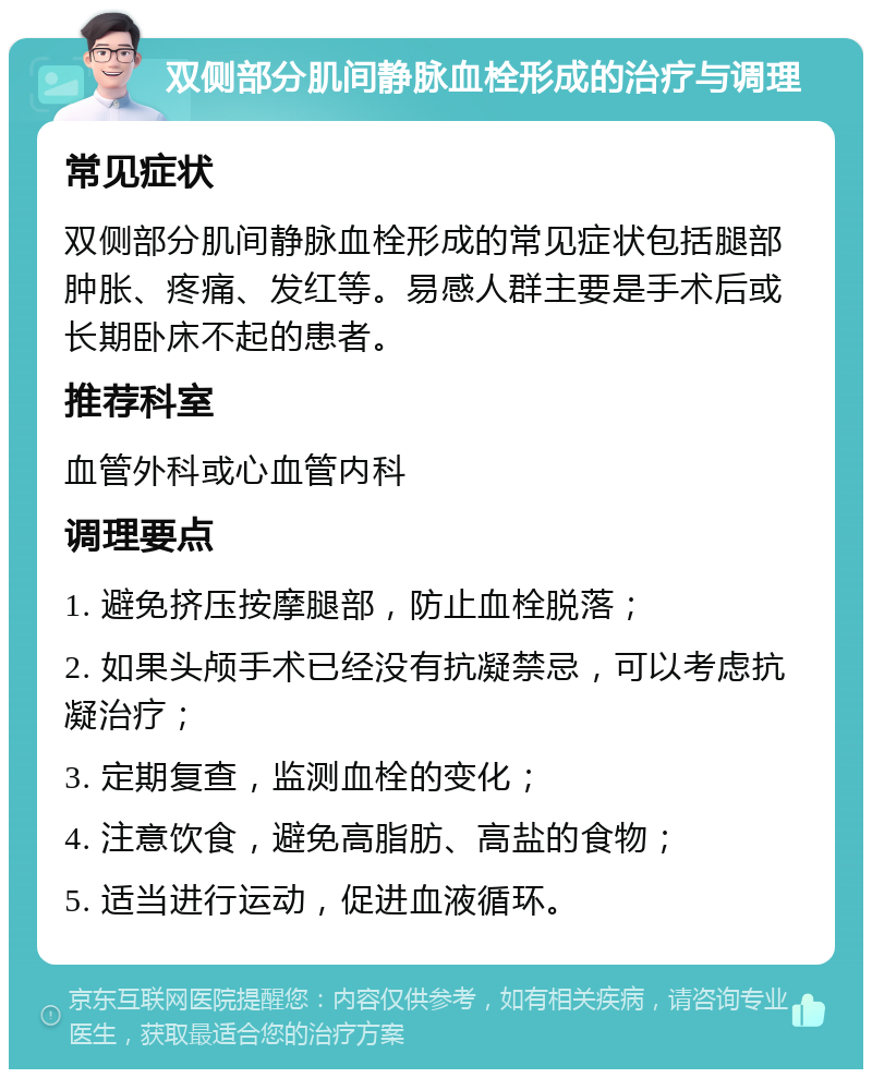 双侧部分肌间静脉血栓形成的治疗与调理 常见症状 双侧部分肌间静脉血栓形成的常见症状包括腿部肿胀、疼痛、发红等。易感人群主要是手术后或长期卧床不起的患者。 推荐科室 血管外科或心血管内科 调理要点 1. 避免挤压按摩腿部，防止血栓脱落； 2. 如果头颅手术已经没有抗凝禁忌，可以考虑抗凝治疗； 3. 定期复查，监测血栓的变化； 4. 注意饮食，避免高脂肪、高盐的食物； 5. 适当进行运动，促进血液循环。