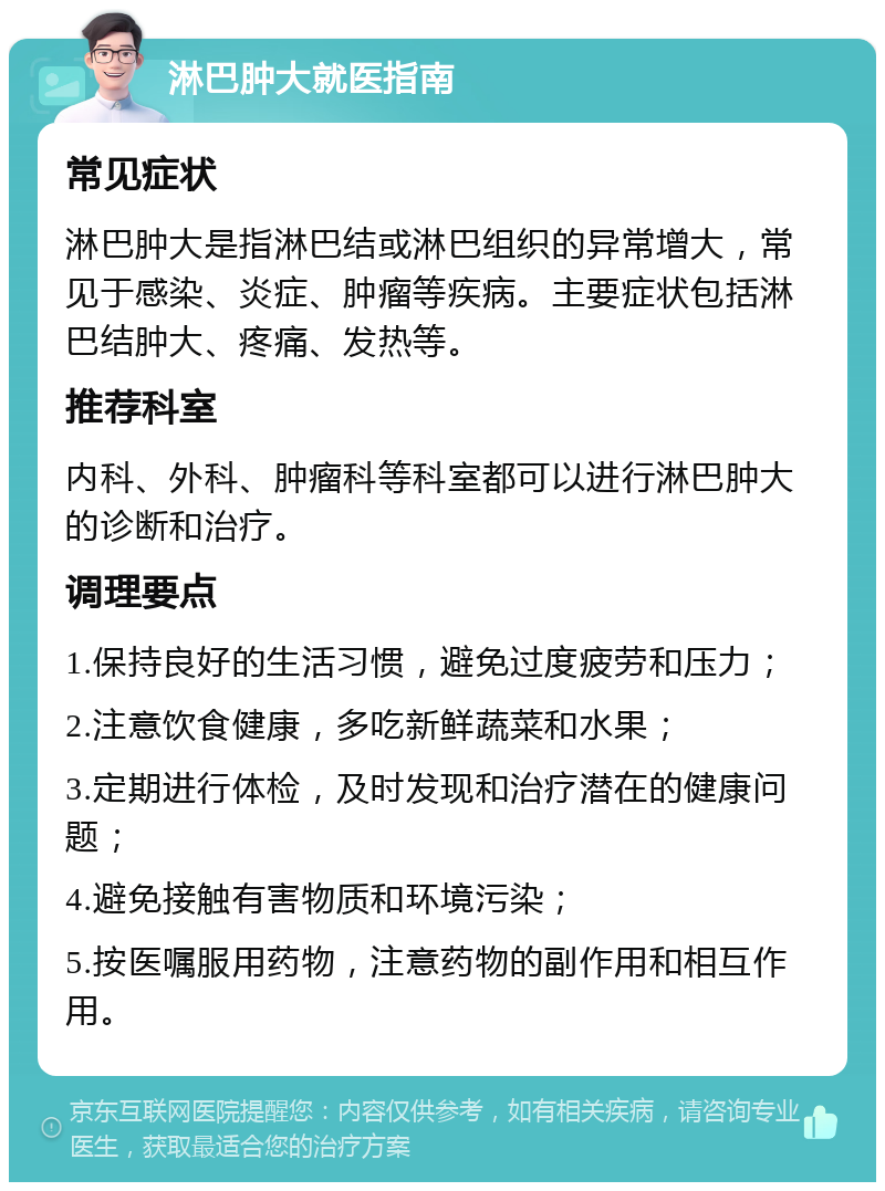 淋巴肿大就医指南 常见症状 淋巴肿大是指淋巴结或淋巴组织的异常增大，常见于感染、炎症、肿瘤等疾病。主要症状包括淋巴结肿大、疼痛、发热等。 推荐科室 内科、外科、肿瘤科等科室都可以进行淋巴肿大的诊断和治疗。 调理要点 1.保持良好的生活习惯，避免过度疲劳和压力； 2.注意饮食健康，多吃新鲜蔬菜和水果； 3.定期进行体检，及时发现和治疗潜在的健康问题； 4.避免接触有害物质和环境污染； 5.按医嘱服用药物，注意药物的副作用和相互作用。