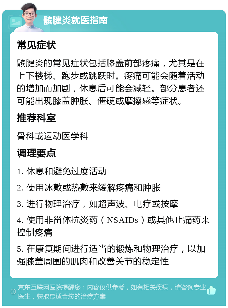 髌腱炎就医指南 常见症状 髌腱炎的常见症状包括膝盖前部疼痛，尤其是在上下楼梯、跑步或跳跃时。疼痛可能会随着活动的增加而加剧，休息后可能会减轻。部分患者还可能出现膝盖肿胀、僵硬或摩擦感等症状。 推荐科室 骨科或运动医学科 调理要点 1. 休息和避免过度活动 2. 使用冰敷或热敷来缓解疼痛和肿胀 3. 进行物理治疗，如超声波、电疗或按摩 4. 使用非甾体抗炎药（NSAIDs）或其他止痛药来控制疼痛 5. 在康复期间进行适当的锻炼和物理治疗，以加强膝盖周围的肌肉和改善关节的稳定性