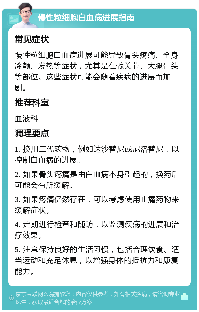 慢性粒细胞白血病进展指南 常见症状 慢性粒细胞白血病进展可能导致骨头疼痛、全身冷颤、发热等症状，尤其是在髋关节、大腿骨头等部位。这些症状可能会随着疾病的进展而加剧。 推荐科室 血液科 调理要点 1. 换用二代药物，例如达沙替尼或尼洛替尼，以控制白血病的进展。 2. 如果骨头疼痛是由白血病本身引起的，换药后可能会有所缓解。 3. 如果疼痛仍然存在，可以考虑使用止痛药物来缓解症状。 4. 定期进行检查和随访，以监测疾病的进展和治疗效果。 5. 注意保持良好的生活习惯，包括合理饮食、适当运动和充足休息，以增强身体的抵抗力和康复能力。