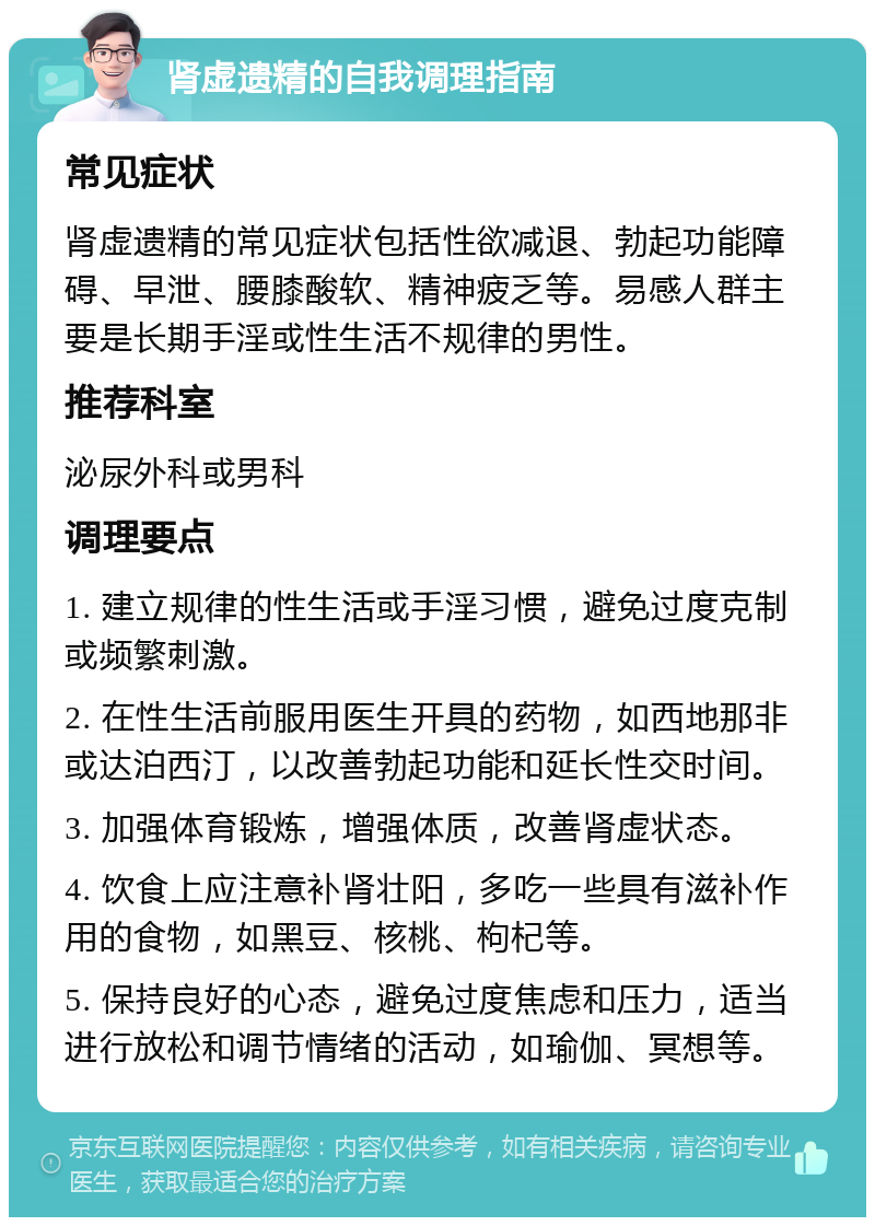 肾虚遗精的自我调理指南 常见症状 肾虚遗精的常见症状包括性欲减退、勃起功能障碍、早泄、腰膝酸软、精神疲乏等。易感人群主要是长期手淫或性生活不规律的男性。 推荐科室 泌尿外科或男科 调理要点 1. 建立规律的性生活或手淫习惯，避免过度克制或频繁刺激。 2. 在性生活前服用医生开具的药物，如西地那非或达泊西汀，以改善勃起功能和延长性交时间。 3. 加强体育锻炼，增强体质，改善肾虚状态。 4. 饮食上应注意补肾壮阳，多吃一些具有滋补作用的食物，如黑豆、核桃、枸杞等。 5. 保持良好的心态，避免过度焦虑和压力，适当进行放松和调节情绪的活动，如瑜伽、冥想等。