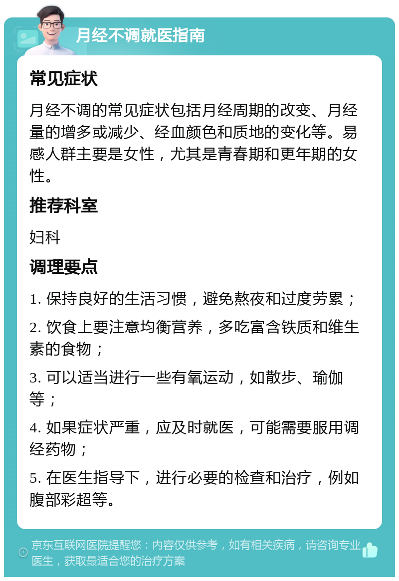 月经不调就医指南 常见症状 月经不调的常见症状包括月经周期的改变、月经量的增多或减少、经血颜色和质地的变化等。易感人群主要是女性，尤其是青春期和更年期的女性。 推荐科室 妇科 调理要点 1. 保持良好的生活习惯，避免熬夜和过度劳累； 2. 饮食上要注意均衡营养，多吃富含铁质和维生素的食物； 3. 可以适当进行一些有氧运动，如散步、瑜伽等； 4. 如果症状严重，应及时就医，可能需要服用调经药物； 5. 在医生指导下，进行必要的检查和治疗，例如腹部彩超等。