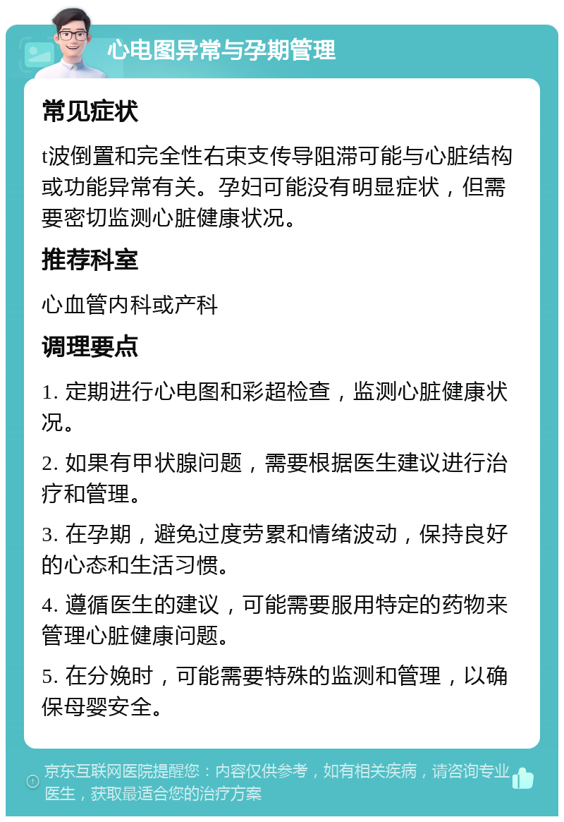 心电图异常与孕期管理 常见症状 t波倒置和完全性右束支传导阻滞可能与心脏结构或功能异常有关。孕妇可能没有明显症状，但需要密切监测心脏健康状况。 推荐科室 心血管内科或产科 调理要点 1. 定期进行心电图和彩超检查，监测心脏健康状况。 2. 如果有甲状腺问题，需要根据医生建议进行治疗和管理。 3. 在孕期，避免过度劳累和情绪波动，保持良好的心态和生活习惯。 4. 遵循医生的建议，可能需要服用特定的药物来管理心脏健康问题。 5. 在分娩时，可能需要特殊的监测和管理，以确保母婴安全。