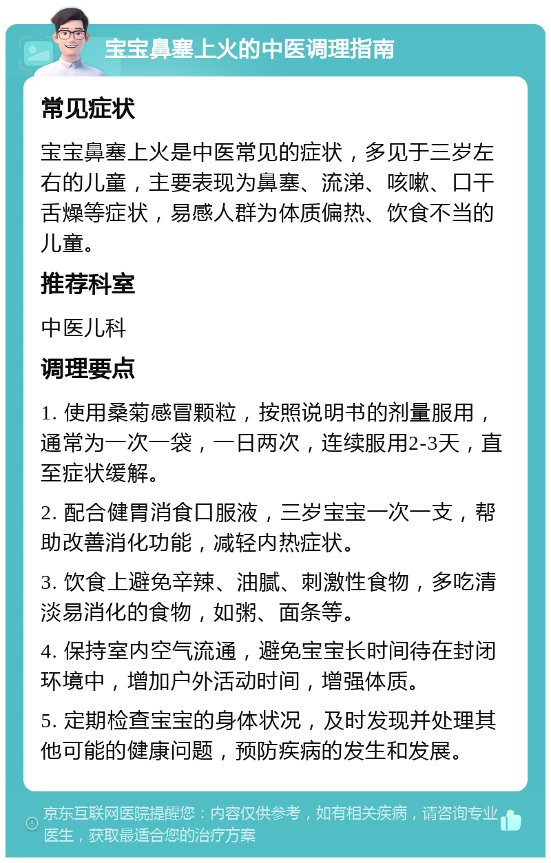 宝宝鼻塞上火的中医调理指南 常见症状 宝宝鼻塞上火是中医常见的症状，多见于三岁左右的儿童，主要表现为鼻塞、流涕、咳嗽、口干舌燥等症状，易感人群为体质偏热、饮食不当的儿童。 推荐科室 中医儿科 调理要点 1. 使用桑菊感冒颗粒，按照说明书的剂量服用，通常为一次一袋，一日两次，连续服用2-3天，直至症状缓解。 2. 配合健胃消食口服液，三岁宝宝一次一支，帮助改善消化功能，减轻内热症状。 3. 饮食上避免辛辣、油腻、刺激性食物，多吃清淡易消化的食物，如粥、面条等。 4. 保持室内空气流通，避免宝宝长时间待在封闭环境中，增加户外活动时间，增强体质。 5. 定期检查宝宝的身体状况，及时发现并处理其他可能的健康问题，预防疾病的发生和发展。